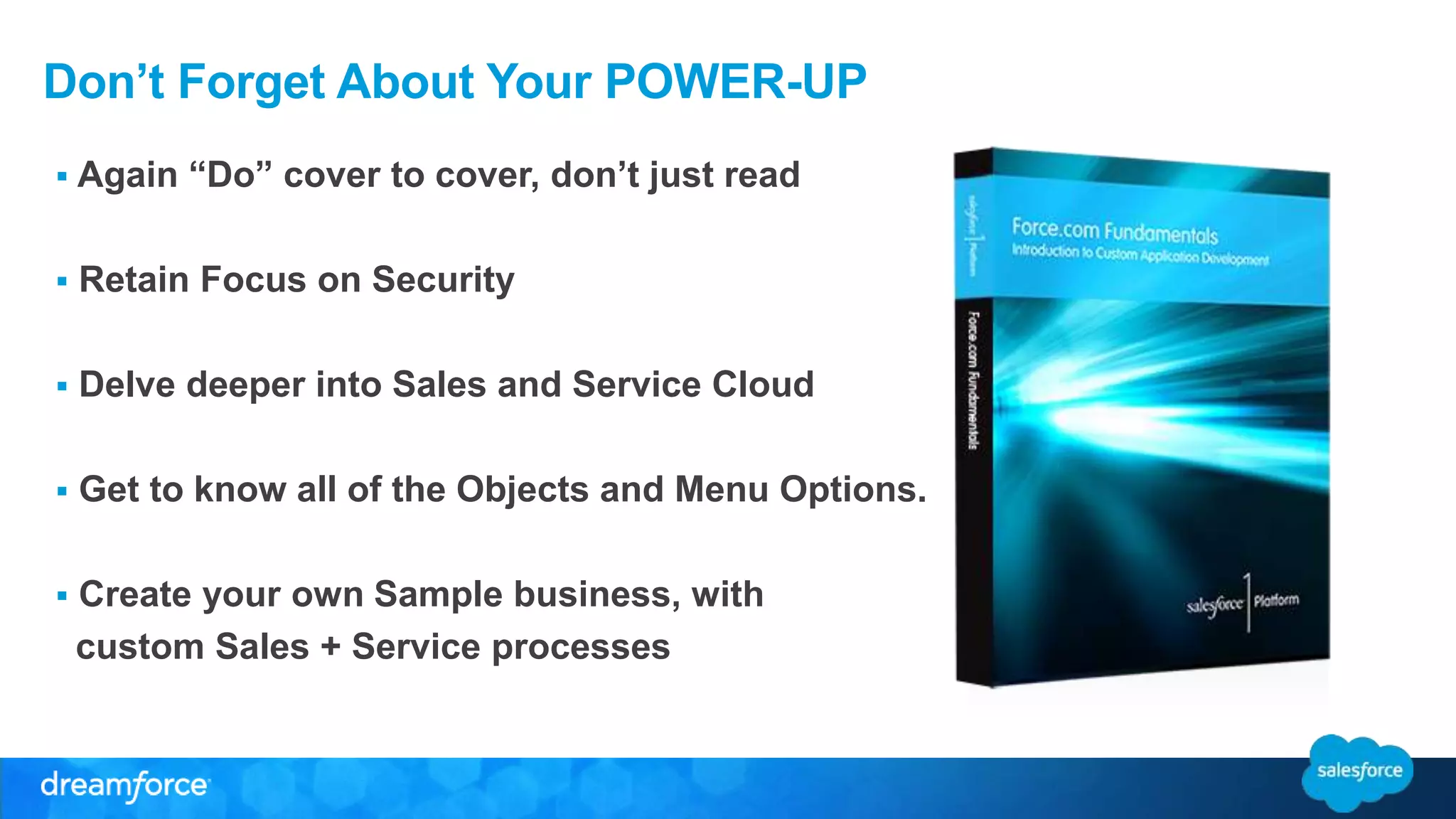 Don’t Forget About Your POWER-UP 
 Again “Do” cover to cover, don’t just read 
 Retain Focus on Security 
 Delve deeper into Sales and Service Cloud 
 Get to know all of the Objects and Menu Options. 
 Create your own Sample business, with 
custom Sales + Service processes 
 