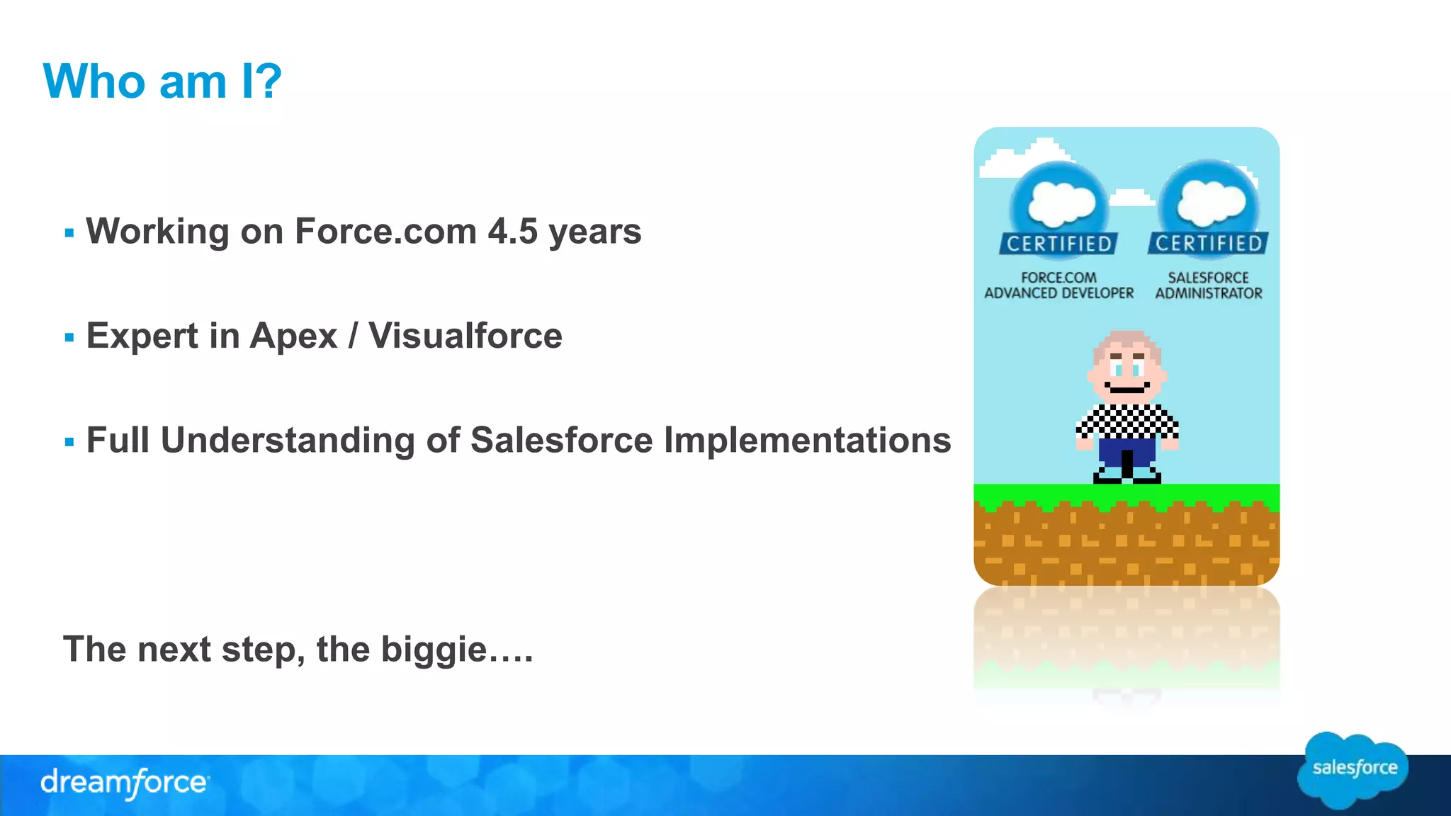 Who am I? 
 Working on Force.com 4.5 years 
 Expert in Apex / Visualforce 
 Full Understanding of Salesforce Implementations 
The next step, the biggie…. 
 