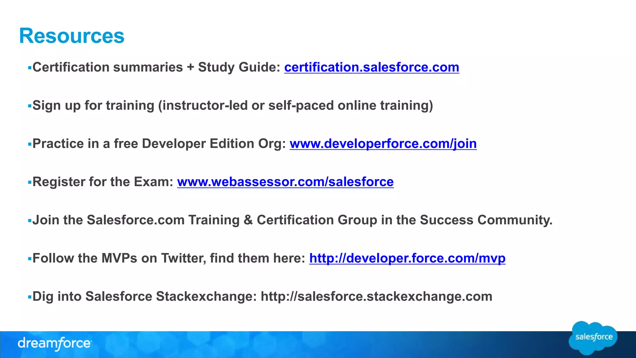 Resources 
Certification summaries + Study Guide: certification.salesforce.com 
Sign up for training (instructor-led or self-paced online training) 
Practice in a free Developer Edition Org: www.developerforce.com/join 
Register for the Exam: www.webassessor.com/salesforce 
Join the Salesforce.com Training & Certification Group in the Success Community. 
Follow the MVPs on Twitter, find them here: http://developer.force.com/mvp 
Dig into Salesforce Stackexchange: http://salesforce.stackexchange.com 
 