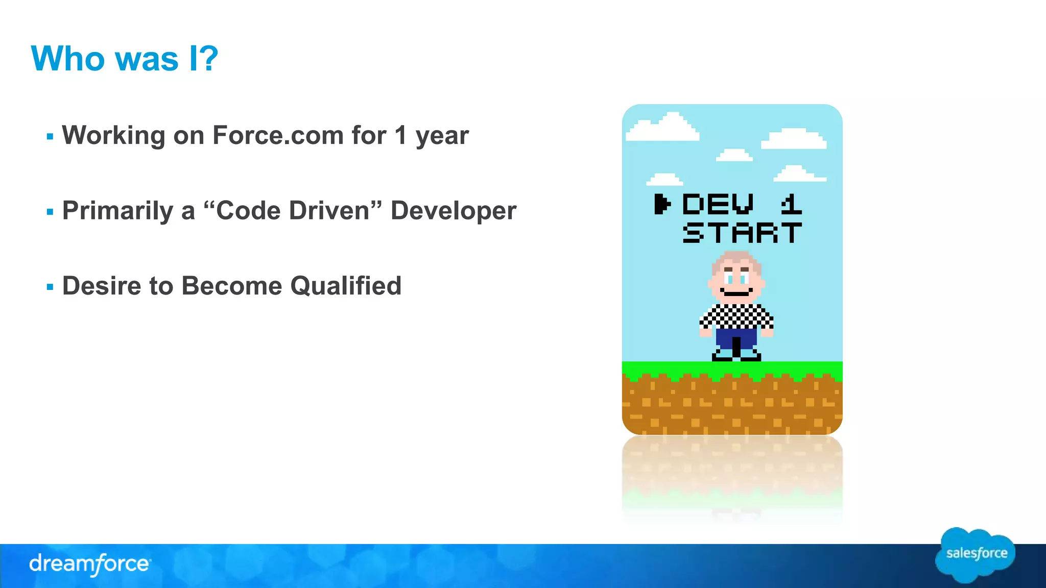Who was I? 
 Working on Force.com for 1 year 
 Primarily a “Code Driven” Developer 
 Desire to Become Qualified 
 