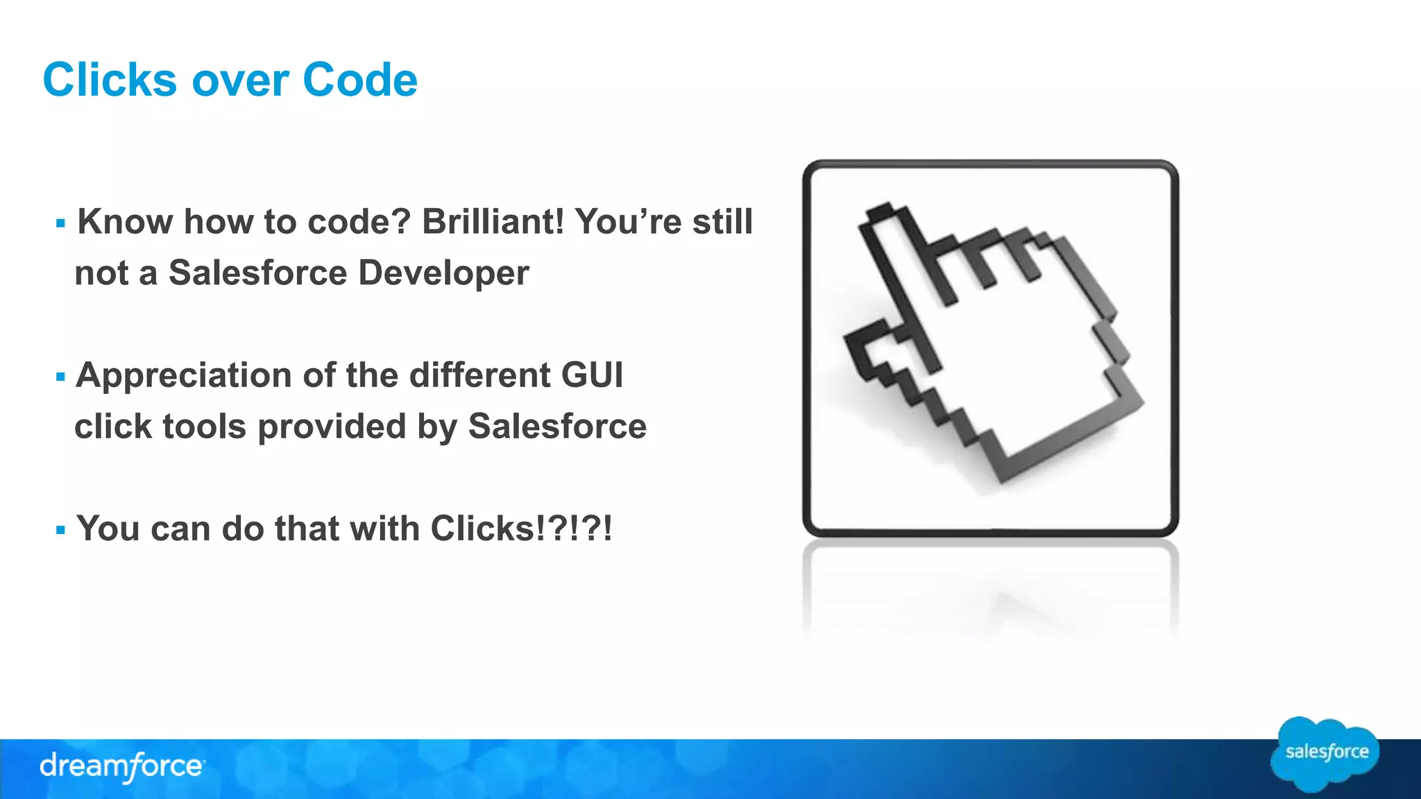 Clicks over Code 
 Know how to code? Brilliant! You’re still 
not a Salesforce Developer 
 Appreciation of the different GUI 
click tools provided by Salesforce 
 You can do that with Clicks!?!?! 
 