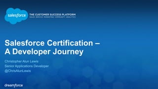 Salesforce Certification – 
A Developer Journey 
Christopher Alun Lewis 
Senior Applications Developer 
@ChrisAlunLewis 
 