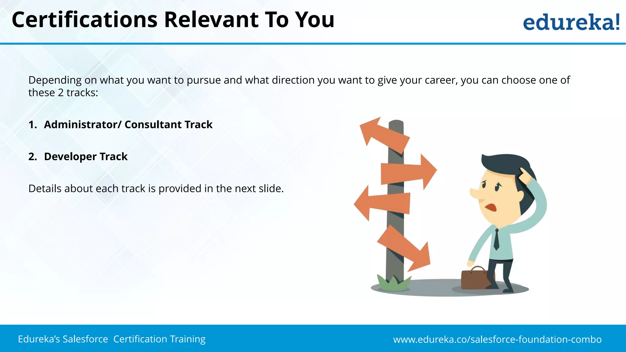 www.edureka.co/salesforce-foundation-comboEdureka’s Salesforce Certification Training
Certifications Relevant To You
Depending on what you want to pursue and what direction you want to give your career, you can choose one of
these 2 tracks:
1. Administrator/ Consultant Track
2. Developer Track
Details about each track is provided in the next slide.
 