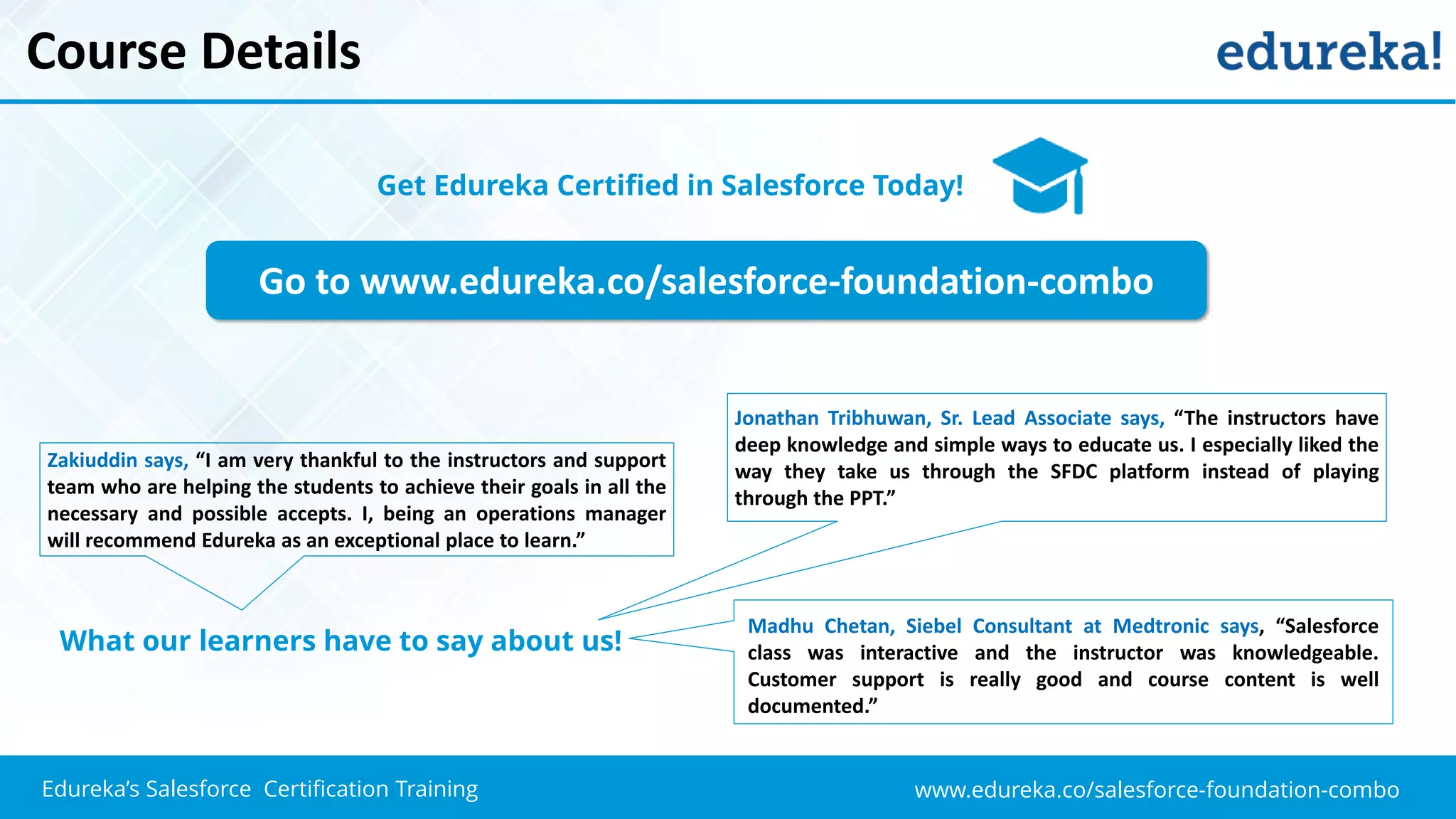 www.edureka.co/salesforce-foundation-comboEdureka’s Salesforce Certification Training
Course Details
Go to www.edureka.co/salesforce-foundation-combo
Get Edureka Certified in Salesforce Today!
What our learners have to say about us!
Zakiuddin says, “I am very thankful to the instructors and support
team who are helping the students to achieve their goals in all the
necessary and possible accepts. I, being an operations manager
will recommend Edureka as an exceptional place to learn.”
Jonathan Tribhuwan, Sr. Lead Associate says, “The instructors have
deep knowledge and simple ways to educate us. I especially liked the
way they take us through the SFDC platform instead of playing
through the PPT.”
Madhu Chetan, Siebel Consultant at Medtronic says, “Salesforce
class was interactive and the instructor was knowledgeable.
Customer support is really good and course content is well
documented.”
 