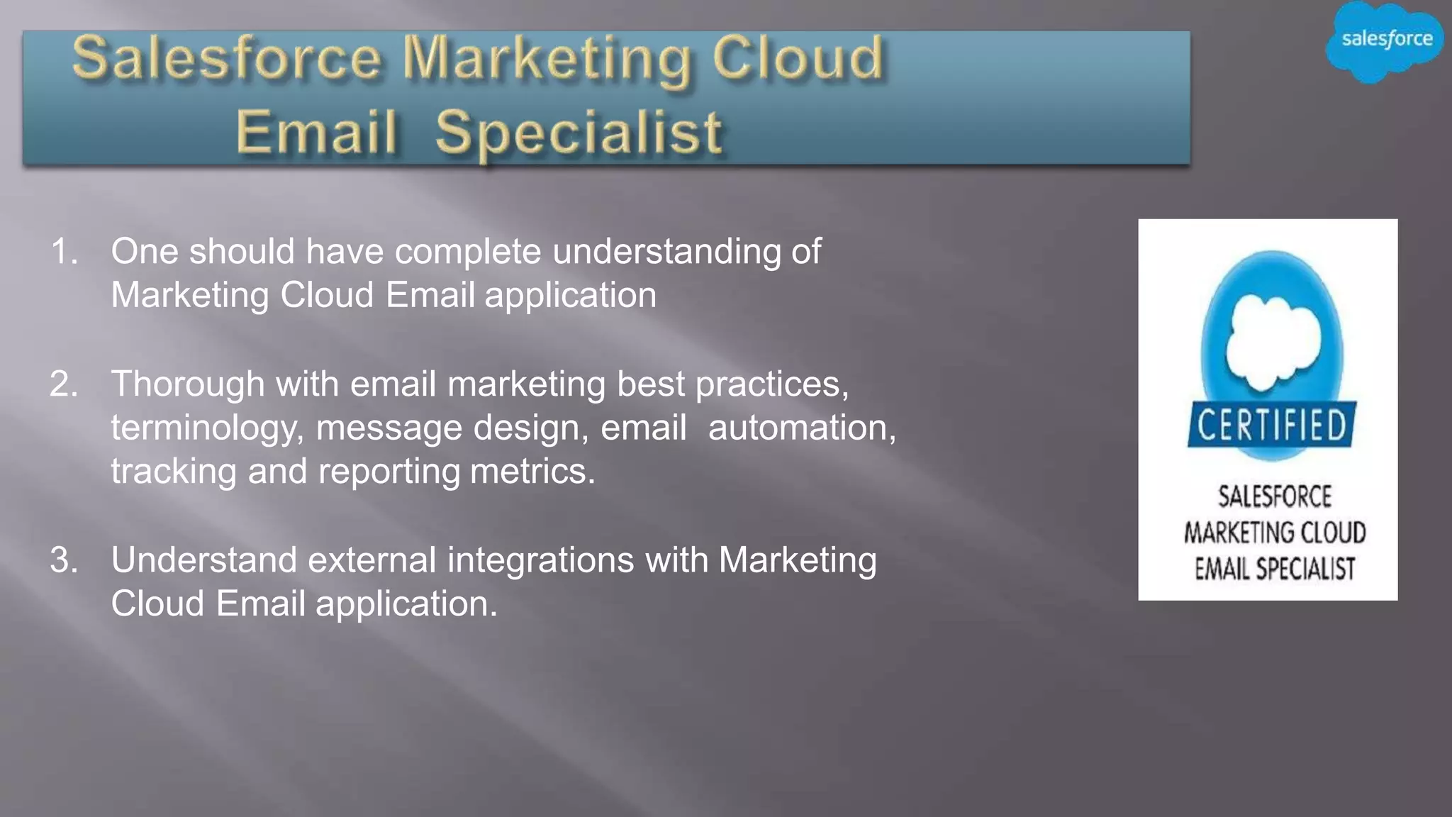 1. One should have complete understanding of
Marketing Cloud Email application
2. Thorough with email marketing best practices,
terminology, message design, email automation,
tracking and reporting metrics.
3. Understand external integrations with Marketing
Cloud Email application.
 