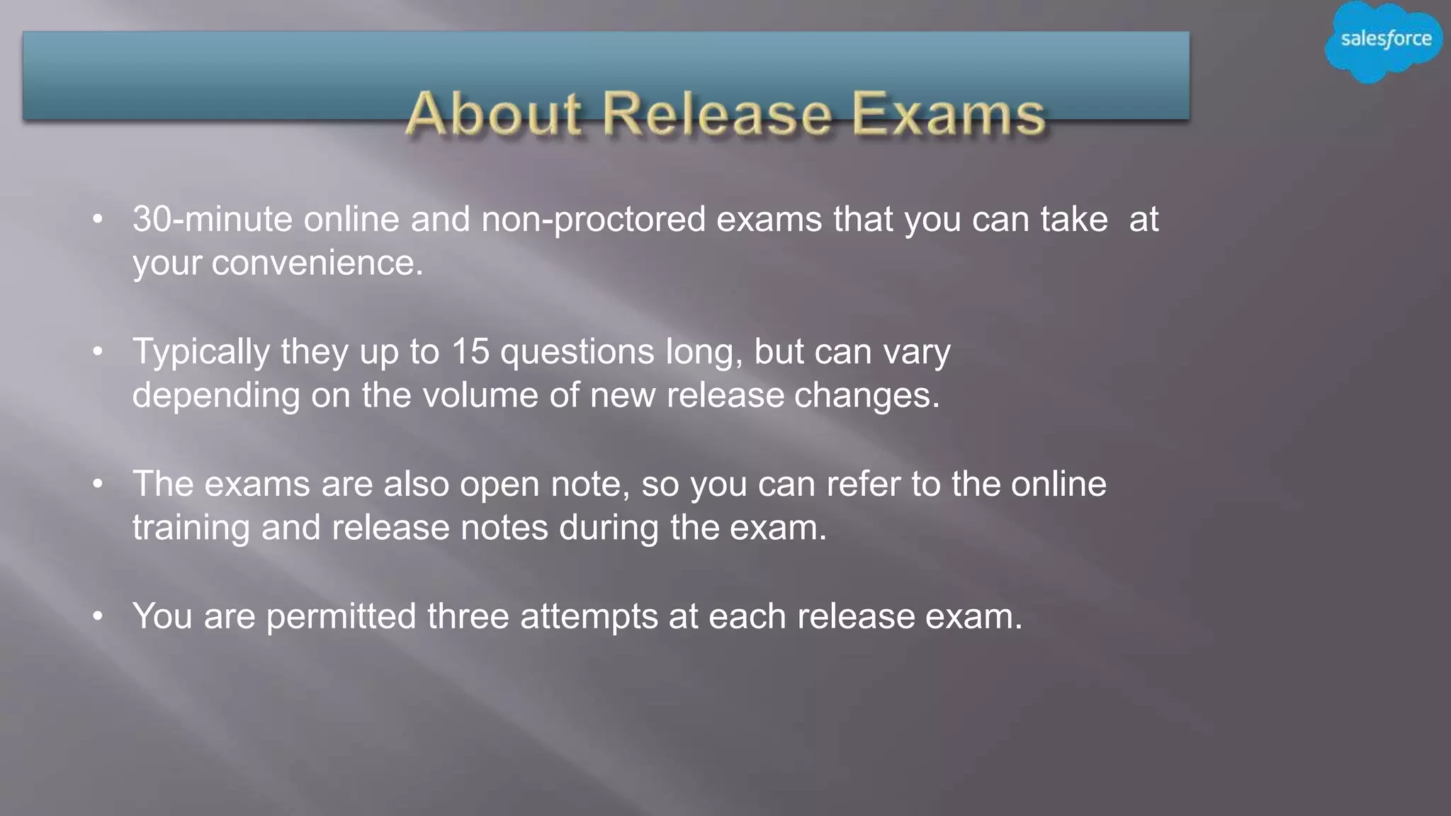 • 30-minute online and non-proctored exams that you can take at
your convenience.
• Typically they up to 15 questions long, but can vary
depending on the volume of new release changes.
• The exams are also open note, so you can refer to the online
training and release notes during the exam.
• You are permitted three attempts at each release exam.
 