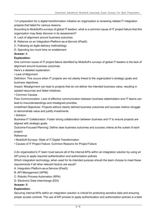 Download Salesforce MuleSoft Associate Exam Dumps For Best Preparation
2 / 8
1.In preparation for a digital transformation initiative an organization is reviewing related IT integration
projects that failed for various reasons.
According to MuleSoft's surveys of global IT leaders, what is a common cause of IT project failure that this
organization may likely discover in its assessment?
A. Lack of alignment around business outcomes
B. Reliance on an Integration-Platform-as-a-Service (iPaaS)
C. Following an Agile delivery methodology
D. Spending too much time on enablement
Answer: A
Explanation:
One common cause of IT project failure identified by MuleSoft’s surveys of global IT leaders is the lack of
alignment around business outcomes.
Here’s a detailed explanation:
• Lack of Alignment:
Definition: This occurs when IT projects are not clearly linked to the organization’s strategic goals and
business objectives.
Impact: Misalignment can lead to projects that do not deliver the intended business value, resulting in
wasted resources and failed initiatives.
• Common Causes:
Poor Communication: Lack of effective communication between business stakeholders and IT teams can
lead to misunderstandings and misaligned priorities.
Undefined Objectives: Projects without clearly defined business outcomes and success metrics struggle
to demonstrate value and justify investments.
• Solution:
Business-IT Collaboration: Foster strong collaboration between business and IT to ensure projects are
aligned with strategic goals.
Outcome-Focused Planning: Define clear business outcomes and success criteria at the outset of each
project
Reference:
• MuleSoft Surveys: State of IT Digital Transformation
• Causes of IT Project Failure: Common Reasons for Project Failure
2.An organization's IT team must secure all of the internal APIs within an integration solution by using an
API proxy to apply required authentication and authorization policies
Which integration technology, when used for its intended purpose should the team choose to meet these
requirements if all other relevant factors are equal?
A. Integration Platform-as-a-Service (iPaaS)
B. API Management (APIM)
C. Robotic Process Automation (RPA)
D. Electronic Data Interchange (EDI)
Answer: B
Explanation:
Securing internal APIs within an integration solution is critical for protecting sensitive data and ensuring
proper access controls. The use of API proxies to apply authentication and authorization policies is a best
 