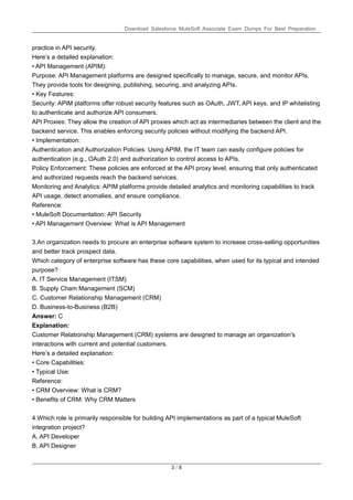 Download Salesforce MuleSoft Associate Exam Dumps For Best Preparation
3 / 8
practice in API security.
Here’s a detailed explanation:
• API Management (APIM):
Purpose: API Management platforms are designed specifically to manage, secure, and monitor APIs.
They provide tools for designing, publishing, securing, and analyzing APIs.
• Key Features:
Security: APIM platforms offer robust security features such as OAuth, JWT, API keys, and IP whitelisting
to authenticate and authorize API consumers.
API Proxies: They allow the creation of API proxies which act as intermediaries between the client and the
backend service. This enables enforcing security policies without modifying the backend API.
• Implementation:
Authentication and Authorization Policies: Using APIM, the IT team can easily configure policies for
authentication (e.g., OAuth 2.0) and authorization to control access to APIs.
Policy Enforcement: These policies are enforced at the API proxy level, ensuring that only authenticated
and authorized requests reach the backend services.
Monitoring and Analytics: APIM platforms provide detailed analytics and monitoring capabilities to track
API usage, detect anomalies, and ensure compliance.
Reference:
• MuleSoft Documentation: API Security
• API Management Overview: What is API Management
3.An organization needs to procure an enterprise software system to increase cross-selling opportunities
and better track prospect data.
Which category of enterprise software has these core capabilities, when used for its typical and intended
purpose?
A. IT Service Management (ITSM)
B. Supply Cham Management (SCM)
C. Customer Relationship Management (CRM)
D. Business-to-Business (B2B)
Answer: C
Explanation:
Customer Relationship Management (CRM) systems are designed to manage an organization's
interactions with current and potential customers.
Here’s a detailed explanation:
• Core Capabilities:
• Typical Use:
Reference:
• CRM Overview: What is CRM?
• Benefits of CRM: Why CRM Matters
4.Which role is primarily responsible for building API implementations as part of a typical MuleSoft
integration project?
A. API Developer
B. API Designer
 