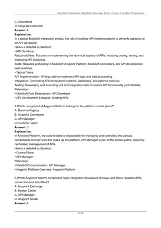Download Salesforce MuleSoft Associate Exam Dumps For Best Preparation
4 / 8
C. Operations
D. Integration Architect
Answer: A
Explanation:
In a typical MuleSoft integration project, the role of building API implementations is primarily assigned to
an API Developer.
Here’s a detailed explanation:
• API Developer:
Responsibilities: Focuses on implementing the technical aspects of APIs, including coding, testing, and
deploying API endpoints.
Skills: Requires proficiency in MuleSoft Anypoint Platform, MuleSoft connectors, and API development
best practices.
• Typical Tasks:
API Implementation: Writing code to implement API logic and data processing.
Integration: Connecting APIs to backend systems, databases, and external services.
Testing: Developing and executing unit and integration tests to ensure API functionality and reliability.
Reference:
• MuleSoft Role Descriptions: API Developer
• API Development Lifecycle: Building APIs
5.Which component of AnypointPlatform belongs to the platform control plane"?
A. Runtime Replica
B. Anypoint Connectors
C. API Manager
D. Runtime Fabric
Answer: C
Explanation:
In Anypoint Platform, the control plane is responsible for managing and controlling the various
components and services that make up the platform. API Manager is part of the control plane, providing
centralized management of APIs.
Here’s a detailed explanation:
• Control Plane:
• API Manager:
Reference:
• MuleSoft Documentation: API Manager
• Anypoint Platform Overview: Anypoint Platform
6.Which AnypointPlatform component helps integration developers discover and share reusable APIs,
connectors and templates'?
A. Anypoint Exchange
B. Design Center
C. API Manager
D. Anypoint Studio
Answer: A
 