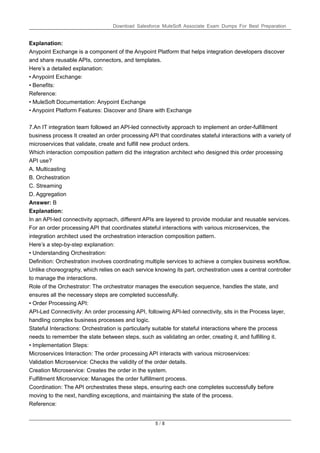 Download Salesforce MuleSoft Associate Exam Dumps For Best Preparation
5 / 8
Explanation:
Anypoint Exchange is a component of the Anypoint Platform that helps integration developers discover
and share reusable APIs, connectors, and templates.
Here’s a detailed explanation:
• Anypoint Exchange:
• Benefits:
Reference:
• MuleSoft Documentation: Anypoint Exchange
• Anypoint Platform Features: Discover and Share with Exchange
7.An IT integration team followed an API-led connectivity approach to implement an order-fulfillment
business process It created an order processing API that coordinates stateful interactions with a variety of
microservices that validate, create and fulfill new product orders.
Which interaction composition pattern did the integration architect who designed this order processing
API use?
A. Multicasting
B. Orchestration
C. Streaming
D. Aggregation
Answer: B
Explanation:
In an API-led connectivity approach, different APIs are layered to provide modular and reusable services.
For an order processing API that coordinates stateful interactions with various microservices, the
integration architect used the orchestration interaction composition pattern.
Here’s a step-by-step explanation:
• Understanding Orchestration:
Definition: Orchestration involves coordinating multiple services to achieve a complex business workflow.
Unlike choreography, which relies on each service knowing its part, orchestration uses a central controller
to manage the interactions.
Role of the Orchestrator: The orchestrator manages the execution sequence, handles the state, and
ensures all the necessary steps are completed successfully.
• Order Processing API:
API-Led Connectivity: An order processing API, following API-led connectivity, sits in the Process layer,
handling complex business processes and logic.
Stateful Interactions: Orchestration is particularly suitable for stateful interactions where the process
needs to remember the state between steps, such as validating an order, creating it, and fulfilling it.
• Implementation Steps:
Microservices Interaction: The order processing API interacts with various microservices:
Validation Microservice: Checks the validity of the order details.
Creation Microservice: Creates the order in the system.
Fulfillment Microservice: Manages the order fulfillment process.
Coordination: The API orchestrates these steps, ensuring each one completes successfully before
moving to the next, handling exceptions, and maintaining the state of the process.
Reference:
 