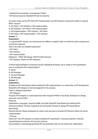 Download Salesforce MuleSoft Associate Exam Dumps For Best Preparation
6 / 8
• MuleSoft Documentation: Orchestration Pattern
• API-led Connectivity: MuleSoft API-led Connectivity
8.In which order are the API Client API Implementation and API Interface components called m a typical
REST request?
A. API Client > API Interface > API Implementation
B. API Interface > API Client > API Implementation
C. API Implementation > API Interface > API Client
D. API Client > API Implementation > API Interface
Answer: A
Explanation:
In a typical REST request, the components are called in a specific order to handle the client’s request and
provide the response.
Here’s the order and detailed explanation:
• API Client:
• API Interface:
• API Implementation:
Reference: • REST API Design: RESTful Web Services
• API Gateway: What is an API Gateway?
9.Which AnypointPlatform component should a MuleSoft developer use to create an API specification
prior to building the API implementation?
A. MUnit
B. API Designer
C. Runtime Manager
D. API Manager
Answer: B
Explanation:
Creating an API specification before building the API implementation is a critical step in API development.
MuleSoft’s API Designer is the tool designed for this purpose.
Here’s a detailed explanation:
• API Designer:
Purpose: API Designer is a web-based tool within Anypoint Platform that allows developers to design,
document, and test APIs.
Features:
Specification Languages: Supports RAML and OAS (OpenAPI Specification) for defining APIs.
Interactive Editing: Provides a graphical and text-based interface to design API specifications
interactively.
Mocking Service: Allows developers to create mock services to simulate API behavior before the actual
implementation.
• Process:
Define API: Use API Designer to create a detailed API specification, including endpoints, methods,
request/response schemas, and security schemes.
Documentation: Automatically generate API documentation that can be shared with stakeholders.
 