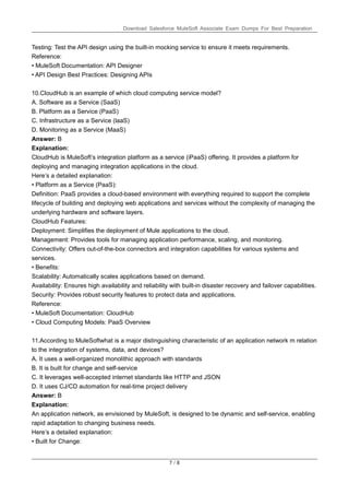 Download Salesforce MuleSoft Associate Exam Dumps For Best Preparation
7 / 8
Testing: Test the API design using the built-in mocking service to ensure it meets requirements.
Reference:
• MuleSoft Documentation: API Designer
• API Design Best Practices: Designing APIs
10.CloudHub is an example of which cloud computing service model?
A. Software as a Service (SaaS)
B. Platform as a Service (PaaS)
C. Infrastructure as a Service (laaS)
D. Monitoring as a Service (MaaS)
Answer: B
Explanation:
CloudHub is MuleSoft’s integration platform as a service (iPaaS) offering. It provides a platform for
deploying and managing integration applications in the cloud.
Here’s a detailed explanation:
• Platform as a Service (PaaS):
Definition: PaaS provides a cloud-based environment with everything required to support the complete
lifecycle of building and deploying web applications and services without the complexity of managing the
underlying hardware and software layers.
CloudHub Features:
Deployment: Simplifies the deployment of Mule applications to the cloud.
Management: Provides tools for managing application performance, scaling, and monitoring.
Connectivity: Offers out-of-the-box connectors and integration capabilities for various systems and
services.
• Benefits:
Scalability: Automatically scales applications based on demand.
Availability: Ensures high availability and reliability with built-in disaster recovery and failover capabilities.
Security: Provides robust security features to protect data and applications.
Reference:
• MuleSoft Documentation: CloudHub
• Cloud Computing Models: PaaS Overview
11.According to MuleSoftwhat is a major distinguishing characteristic of an application network m relation
to the integration of systems, data, and devices?
A. It uses a well-organized monolithic approach with standards
B. It is built for change and self-service
C. It leverages well-accepted internet standards like HTTP and JSON
D. It uses CJ/CD automation for real-time project delivery
Answer: B
Explanation:
An application network, as envisioned by MuleSoft, is designed to be dynamic and self-service, enabling
rapid adaptation to changing business needs.
Here’s a detailed explanation:
• Built for Change:
 