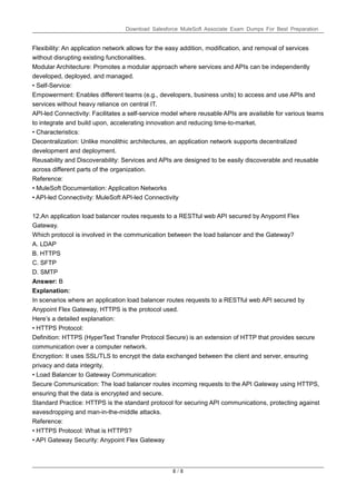 Download Salesforce MuleSoft Associate Exam Dumps For Best Preparation
8 / 8
Flexibility: An application network allows for the easy addition, modification, and removal of services
without disrupting existing functionalities.
Modular Architecture: Promotes a modular approach where services and APIs can be independently
developed, deployed, and managed.
• Self-Service:
Empowerment: Enables different teams (e.g., developers, business units) to access and use APIs and
services without heavy reliance on central IT.
API-led Connectivity: Facilitates a self-service model where reusable APIs are available for various teams
to integrate and build upon, accelerating innovation and reducing time-to-market.
• Characteristics:
Decentralization: Unlike monolithic architectures, an application network supports decentralized
development and deployment.
Reusability and Discoverability: Services and APIs are designed to be easily discoverable and reusable
across different parts of the organization.
Reference:
• MuleSoft Documentation: Application Networks
• API-led Connectivity: MuleSoft API-led Connectivity
12.An application load balancer routes requests to a RESTful web API secured by Anypomt Flex
Gateway.
Which protocol is involved in the communication between the load balancer and the Gateway?
A. LDAP
B. HTTPS
C. SFTP
D. SMTP
Answer: B
Explanation:
In scenarios where an application load balancer routes requests to a RESTful web API secured by
Anypoint Flex Gateway, HTTPS is the protocol used.
Here’s a detailed explanation:
• HTTPS Protocol:
Definition: HTTPS (HyperText Transfer Protocol Secure) is an extension of HTTP that provides secure
communication over a computer network.
Encryption: It uses SSL/TLS to encrypt the data exchanged between the client and server, ensuring
privacy and data integrity.
• Load Balancer to Gateway Communication:
Secure Communication: The load balancer routes incoming requests to the API Gateway using HTTPS,
ensuring that the data is encrypted and secure.
Standard Practice: HTTPS is the standard protocol for securing API communications, protecting against
eavesdropping and man-in-the-middle attacks.
Reference:
• HTTPS Protocol: What is HTTPS?
• API Gateway Security: Anypoint Flex Gateway
 