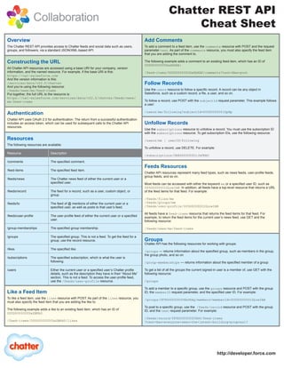 Chatter REST API
                      Collaboration
                                                                                                                      Cheat Sheet
Overview                                                                                        Add Comments
The Chatter REST API provides access to Chatter feeds and social data such as users,            To add a comment to a feed item, use the comments resource with POST and the request
groups, and followers, via a standard JSON/XML-based API.                                       parameter text. As part of the comments resource, you must also specify the feed item
                                                                                                that you are adding the comment to.

Constructing the URL                                                                            The following example adds a comment to an existing feed-item, which has an ID of
                                                                                                0D5D0000000DaSbKAK:
All Chatter API resources are accessed using a base URI for your company, version
information, and the named resource. For example, if the base URI is this:                      /feed-items/0D5D0000000DaSbKAK/comments?text=New+post
https://na1-salesforce.com
And the version information is this:
/services/data/v22.0/chatter                                                                    Follow Records
And you’re using the following resource:
/feeds/news/me/feed-items                                                                       Use the users resource to follow a specific record. A record can be any object in
Put together, the full URL to the resource is:                                                  Salesforce, such as a custom record, a file, a user, and so on.
https://na1-salesforce.com/services/data/v22.0/chatter/feeds/news/
me/feed-items                                                                                   To follow a record, use POST with the subjectId request parameter. This example follows
                                                                                                a user:

                                                                                                /users/me/following?subjectId=005D0000001GpHp
Authentication
Chatter API uses OAuth 2.0 for authentication. The return from a successful authentication
includes an access token, which can be used for subsequent calls to the Chatter API             Unfollow Records
resources.
                                                                                                Use the subscriptions resource to unfollow a record. You must use the subscription ID
                                                                                                with the subscriptions resource. To get subscription IDs, use the following resource:
Resources                                                                                       /users/me | userID/following
The following resources are available:
                                                                                                To unfollow a record, use DELETE. For example:
Resource                      Description
                                                                                                /subscriptions/0E8D00000001JkFKAU
/comments                     The specified comment.
                                                                                                Feeds Resources
/feed-items                   The specified feed item.
                                                                                                Chatter API resources represent many feed types, such as news feeds, user-profile feeds,
                                                                                                group feeds, and so on.
/feeds/news                   The Chatter news feed of either the current user or a
                              specified user.                                                   Most feeds can be accessed with either the keyword me or a specified user ID, such as
                                                                                                005D0000001GLowIAN. In addition, all feeds have a top-level resource that returns a URL
/feeds/record                 The feed for a record, such as a user, custom object, or          of the feed items for that feed. For example:
                              group.
                                                                                                /feeds/files/me
/feeds/to                     The feed of @ mentions of either the current user or a            /feeds/groups/me
                              specified user, as well as posts to that user’s feed.             /feeds/user-profile/005D0000001GLowIAN

                                                                                                All feeds have a feed-items resource that returns the feed items for that feed. For
/feeds/user-profile           The user-profile feed of either the current user or a specified   example, to return the feed items for the current user’s news feed, use GET and the
                              user.                                                             following resource:

/group-memberships            The specified group membership.                                   /feeds/news/me/feed-items

/groups                       The specified group. This is not a feed. To get the feed for a
                              group, use the record resource.                                   Groups
                                                                                                Chatter API has the following resources for working with groups:
/likes                        The specified like.
                                                                                                /groups — returns information about the specified group, such as members in the group,
                                                                                                the group photo, and so on
/subscriptions                The specified subscription, which is what the user is
                              following.                                                        /group-memberships — returns information about the specified member of a group

/users                        Either the current user or a specified user’s Chatter profile     To get a list of all the groups the current signed-in user is a member of, use GET with the
                              details, such as the description they have in their “About Me”    following resource:
                              section. This is not a feed. To access the user-profile feed,
                              use the /feeds/user-profile resource.                             /groups

                                                                                                To add a member to a specific group, use the groups resource and POST with the group
Like a Feed Item                                                                                ID, the memberID request parameter, and the specified user ID. For example:
To like a feed item, use the likes resource with POST. As part of the likes resource, you       /groups/0F9D000000006bOKAQ/members?memberId=005D0000001GLowIAB
must also specify the feed item that you are adding the like to.
                                                                                                To post to a specific group, use the /feeds/record resource and POST with the group
The following example adds a like to an existing feed item, which has an ID of                  ID, and the text request parameter. For example:
0D5D0000000DaZBKA0.
                                                                                                /feeds/record/0F9D000000006bO/feed-items
/feed-items/0D5D0000000DaZBKA0/likes                                                            ?text=Has+everyone+seen+the+latest+building+proposal?




                                                                                                                                                   http://developer.force.com
 