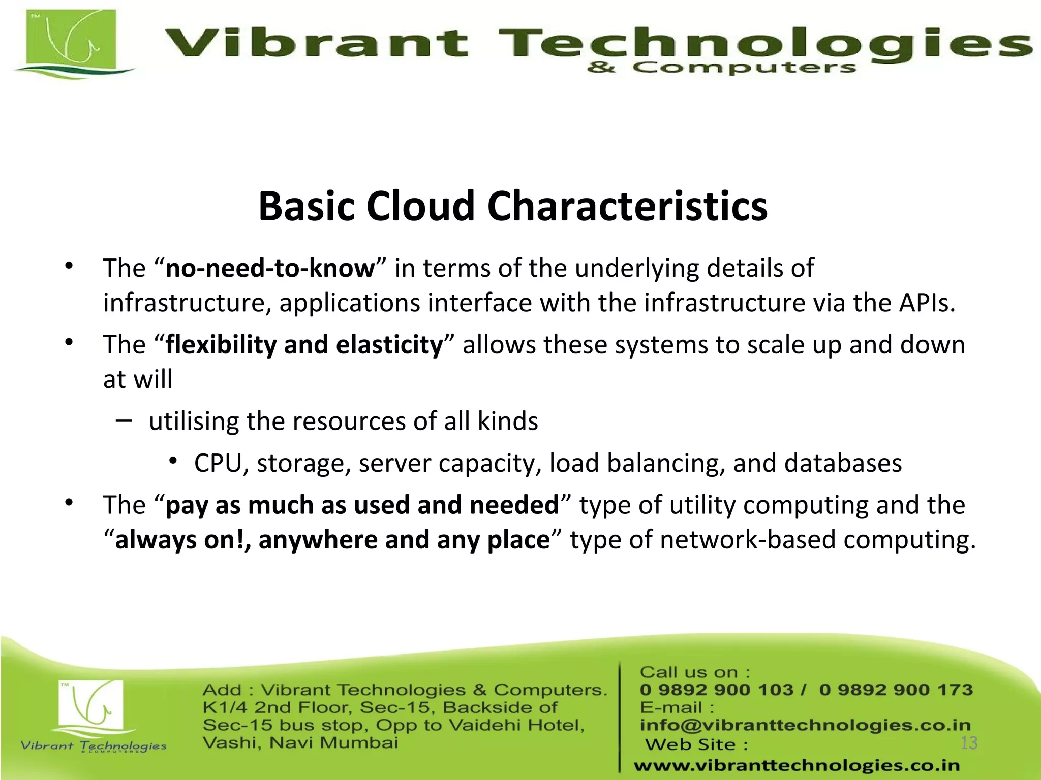 Basic Cloud Characteristics
• The “no-need-to-know” in terms of the underlying details of
infrastructure, applications interface with the infrastructure via the APIs.
• The “flexibility and elasticity” allows these systems to scale up and down
at will
– utilising the resources of all kinds
• CPU, storage, server capacity, load balancing, and databases
• The “pay as much as used and needed” type of utility computing and the
“always on!, anywhere and any place” type of network-based computing.
13
 