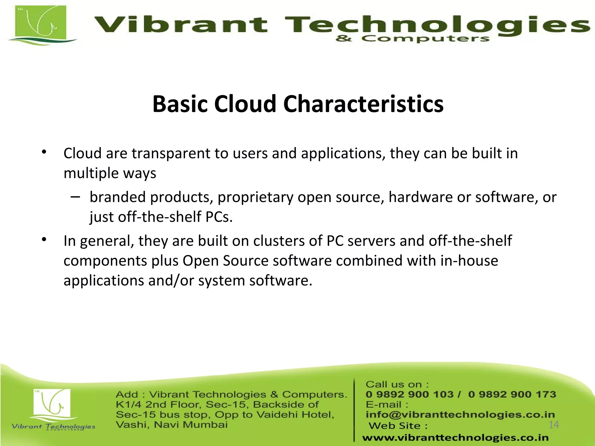 Basic Cloud Characteristics
• Cloud are transparent to users and applications, they can be built in
multiple ways
– branded products, proprietary open source, hardware or software, or
just off-the-shelf PCs.
• In general, they are built on clusters of PC servers and off-the-shelf
components plus Open Source software combined with in-house
applications and/or system software.
14
 