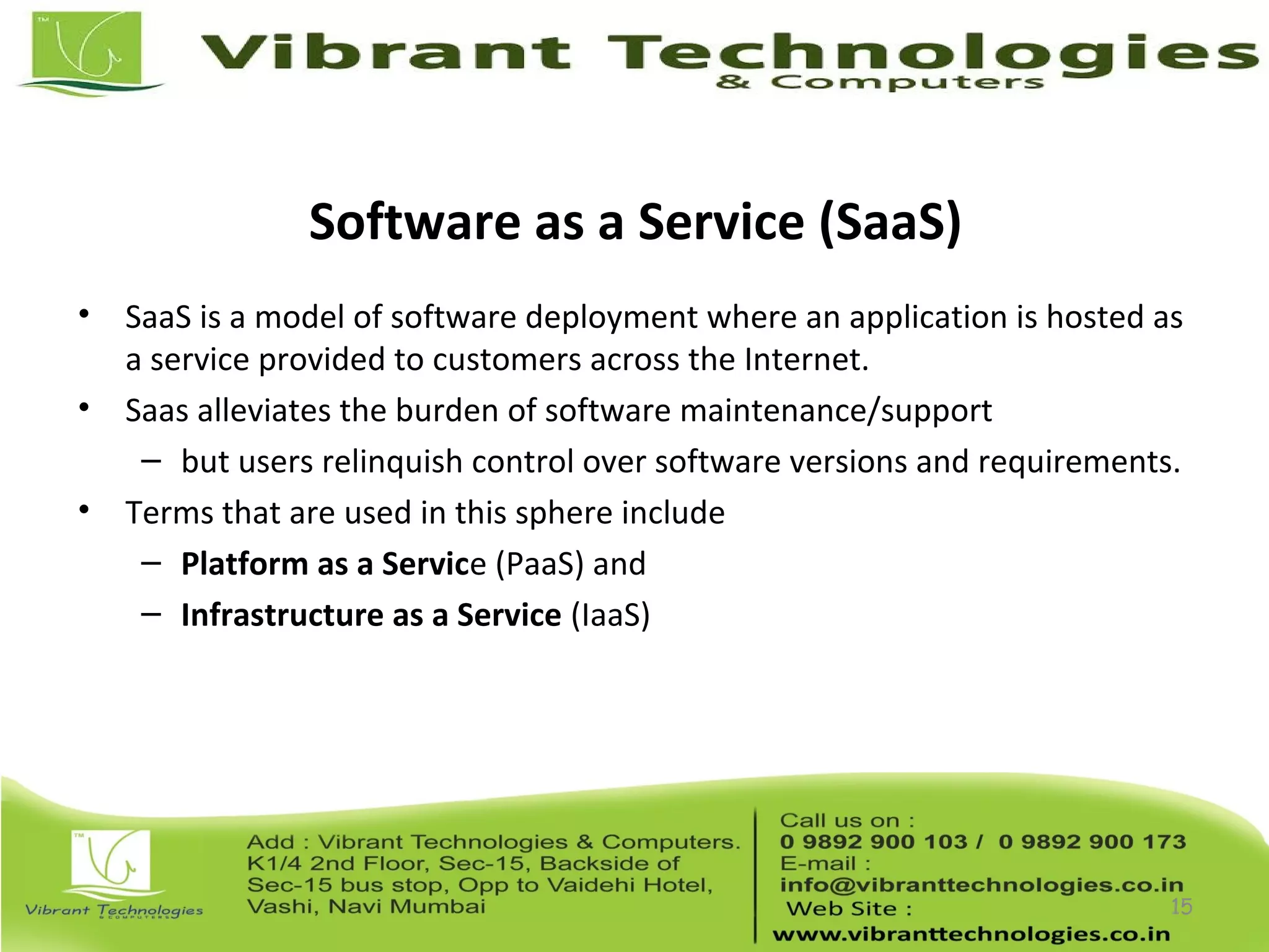 Software as a Service (SaaS)
• SaaS is a model of software deployment where an application is hosted as
a service provided to customers across the Internet.
• Saas alleviates the burden of software maintenance/support
– but users relinquish control over software versions and requirements.
• Terms that are used in this sphere include
– Platform as a Service (PaaS) and
– Infrastructure as a Service (IaaS)
15
 