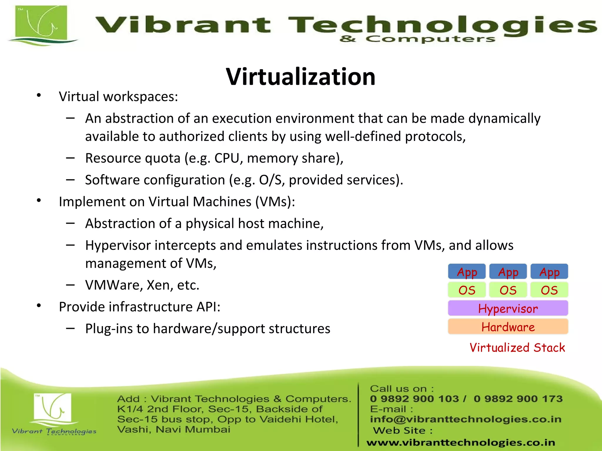 Virtualization
• Virtual workspaces:
– An abstraction of an execution environment that can be made dynamically
available to authorized clients by using well-defined protocols,
– Resource quota (e.g. CPU, memory share),
– Software configuration (e.g. O/S, provided services).
• Implement on Virtual Machines (VMs):
– Abstraction of a physical host machine,
– Hypervisor intercepts and emulates instructions from VMs, and allows
management of VMs,
– VMWare, Xen, etc.
• Provide infrastructure API:
– Plug-ins to hardware/support structures Hardware
OS
App App App
Hypervisor
OS OS
Virtualized Stack
 