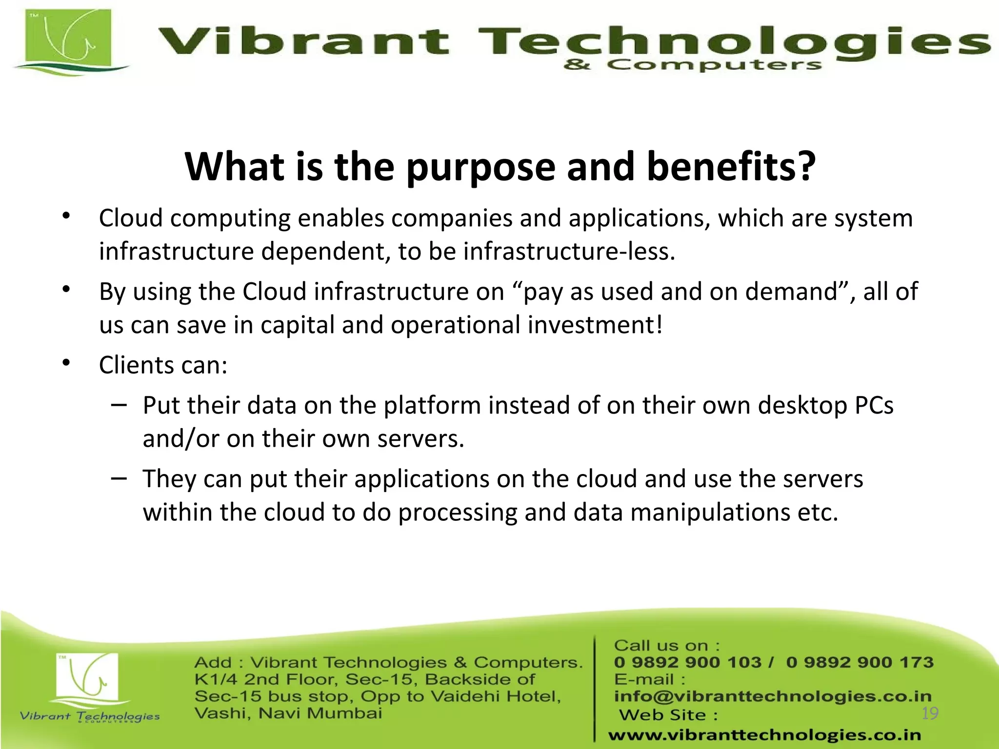 What is the purpose and benefits?
• Cloud computing enables companies and applications, which are system
infrastructure dependent, to be infrastructure-less.
• By using the Cloud infrastructure on “pay as used and on demand”, all of
us can save in capital and operational investment!
• Clients can:
– Put their data on the platform instead of on their own desktop PCs
and/or on their own servers.
– They can put their applications on the cloud and use the servers
within the cloud to do processing and data manipulations etc.
19
 