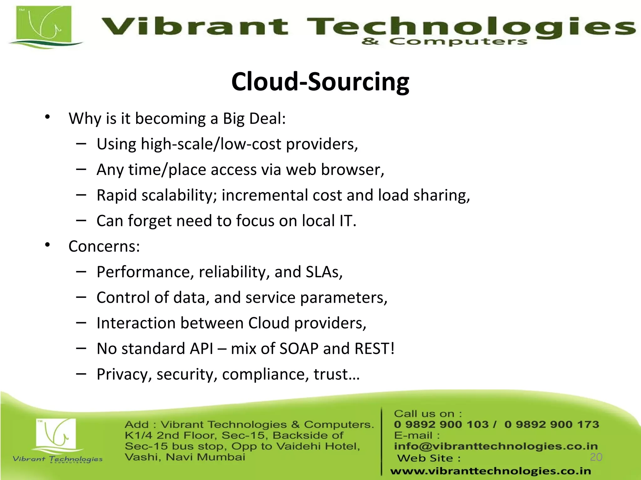 Cloud-Sourcing
• Why is it becoming a Big Deal:
– Using high-scale/low-cost providers,
– Any time/place access via web browser,
– Rapid scalability; incremental cost and load sharing,
– Can forget need to focus on local IT.
• Concerns:
– Performance, reliability, and SLAs,
– Control of data, and service parameters,
– Interaction between Cloud providers,
– No standard API – mix of SOAP and REST!
– Privacy, security, compliance, trust…
20
 