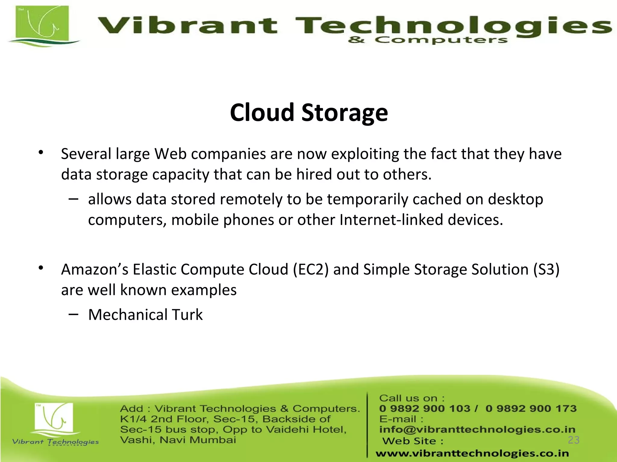 Cloud Storage
• Several large Web companies are now exploiting the fact that they have
data storage capacity that can be hired out to others.
– allows data stored remotely to be temporarily cached on desktop
computers, mobile phones or other Internet-linked devices.
• Amazon’s Elastic Compute Cloud (EC2) and Simple Storage Solution (S3)
are well known examples
– Mechanical Turk
23
 