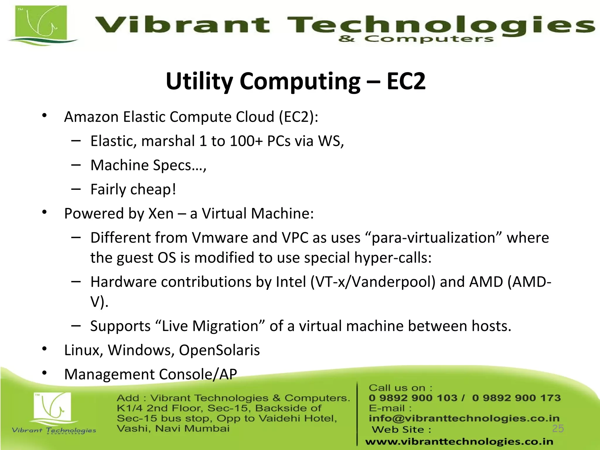 Utility Computing – EC2
• Amazon Elastic Compute Cloud (EC2):
– Elastic, marshal 1 to 100+ PCs via WS,
– Machine Specs…,
– Fairly cheap!
• Powered by Xen – a Virtual Machine:
– Different from Vmware and VPC as uses “para-virtualization” where
the guest OS is modified to use special hyper-calls:
– Hardware contributions by Intel (VT-x/Vanderpool) and AMD (AMD-
V).
– Supports “Live Migration” of a virtual machine between hosts.
• Linux, Windows, OpenSolaris
• Management Console/AP
25
 