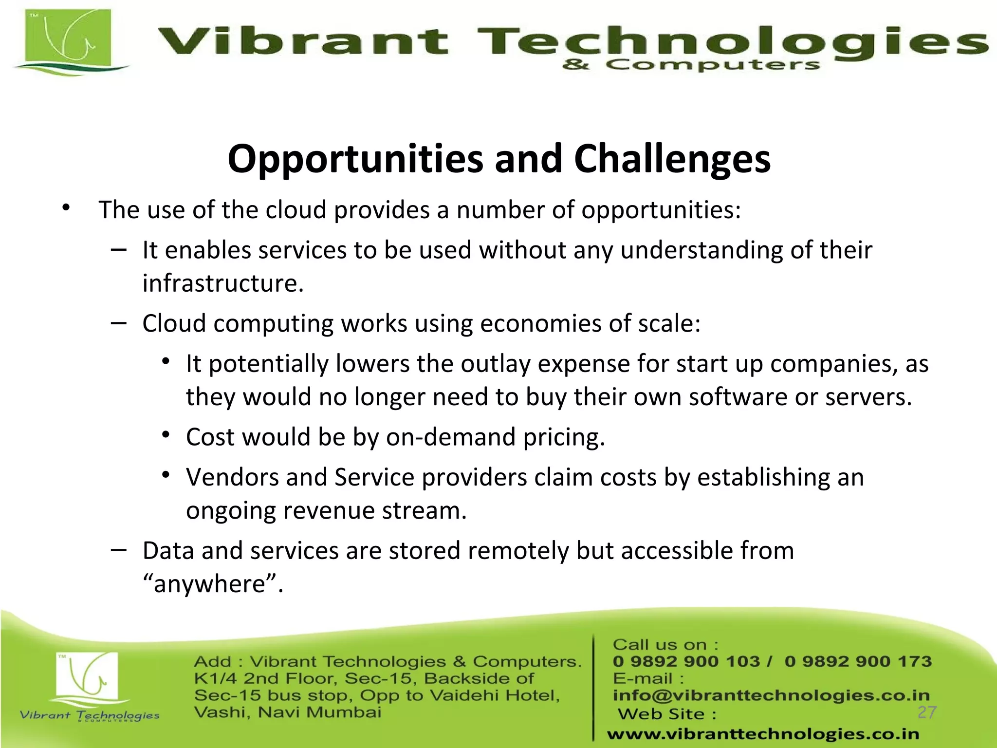 Opportunities and Challenges
• The use of the cloud provides a number of opportunities:
– It enables services to be used without any understanding of their
infrastructure.
– Cloud computing works using economies of scale:
• It potentially lowers the outlay expense for start up companies, as
they would no longer need to buy their own software or servers.
• Cost would be by on-demand pricing.
• Vendors and Service providers claim costs by establishing an
ongoing revenue stream.
– Data and services are stored remotely but accessible from
“anywhere”.
27
 