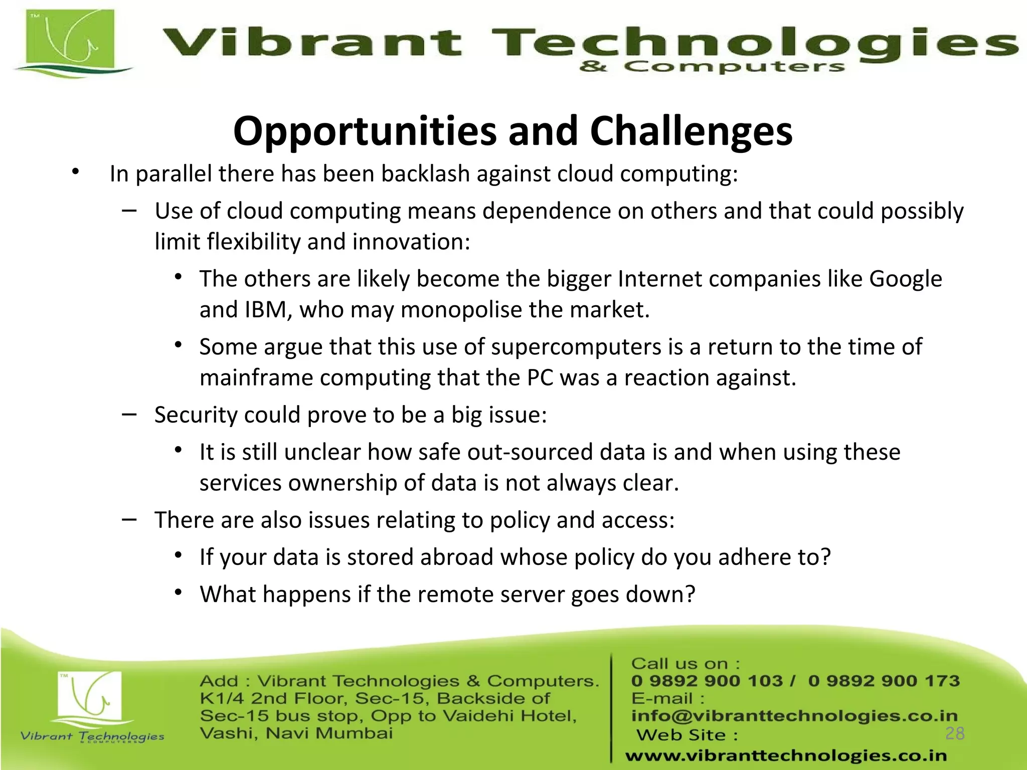 Opportunities and Challenges
• In parallel there has been backlash against cloud computing:
– Use of cloud computing means dependence on others and that could possibly
limit flexibility and innovation:
• The others are likely become the bigger Internet companies like Google
and IBM, who may monopolise the market.
• Some argue that this use of supercomputers is a return to the time of
mainframe computing that the PC was a reaction against.
– Security could prove to be a big issue:
• It is still unclear how safe out-sourced data is and when using these
services ownership of data is not always clear.
– There are also issues relating to policy and access:
• If your data is stored abroad whose policy do you adhere to?
• What happens if the remote server goes down?
28
 