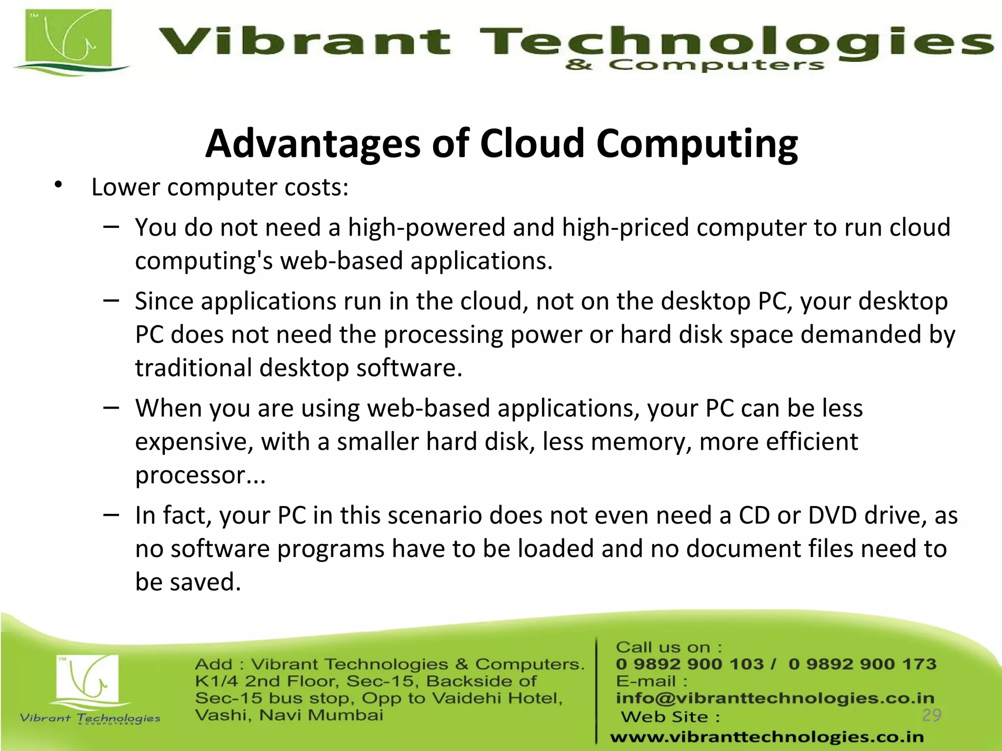 Advantages of Cloud Computing
• Lower computer costs:
– You do not need a high-powered and high-priced computer to run cloud
computing's web-based applications.
– Since applications run in the cloud, not on the desktop PC, your desktop
PC does not need the processing power or hard disk space demanded by
traditional desktop software.
– When you are using web-based applications, your PC can be less
expensive, with a smaller hard disk, less memory, more efficient
processor...
– In fact, your PC in this scenario does not even need a CD or DVD drive, as
no software programs have to be loaded and no document files need to
be saved.
29
 