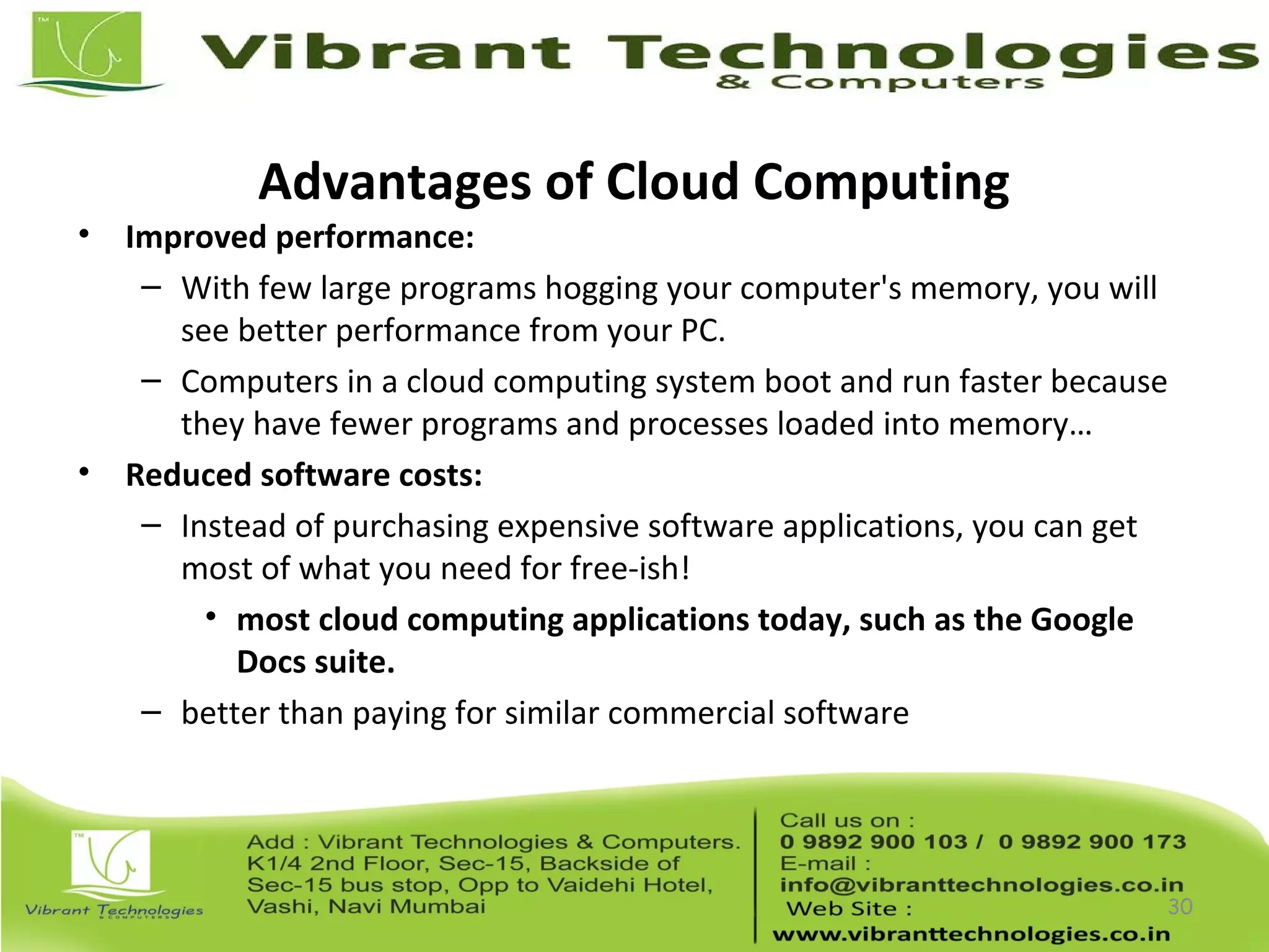 Advantages of Cloud Computing
• Improved performance:
– With few large programs hogging your computer's memory, you will
see better performance from your PC.
– Computers in a cloud computing system boot and run faster because
they have fewer programs and processes loaded into memory…
• Reduced software costs:
– Instead of purchasing expensive software applications, you can get
most of what you need for free-ish!
• most cloud computing applications today, such as the Google
Docs suite.
– better than paying for similar commercial software
30
 