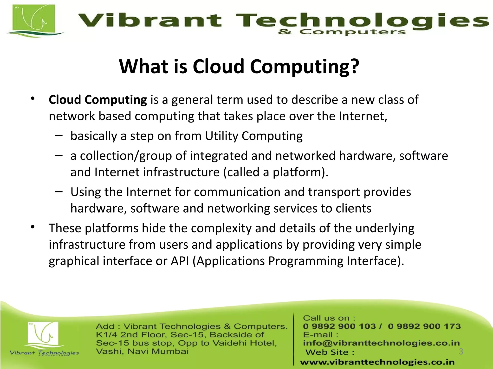 What is Cloud Computing?
• Cloud Computing is a general term used to describe a new class of
network based computing that takes place over the Internet,
– basically a step on from Utility Computing
– a collection/group of integrated and networked hardware, software
and Internet infrastructure (called a platform).
– Using the Internet for communication and transport provides
hardware, software and networking services to clients
• These platforms hide the complexity and details of the underlying
infrastructure from users and applications by providing very simple
graphical interface or API (Applications Programming Interface).
3
 