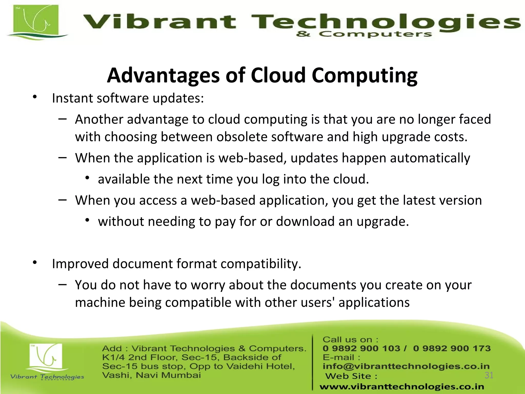 Advantages of Cloud Computing
• Instant software updates:
– Another advantage to cloud computing is that you are no longer faced
with choosing between obsolete software and high upgrade costs.
– When the application is web-based, updates happen automatically
• available the next time you log into the cloud.
– When you access a web-based application, you get the latest version
• without needing to pay for or download an upgrade.
• Improved document format compatibility.
– You do not have to worry about the documents you create on your
machine being compatible with other users' applications
31
 
