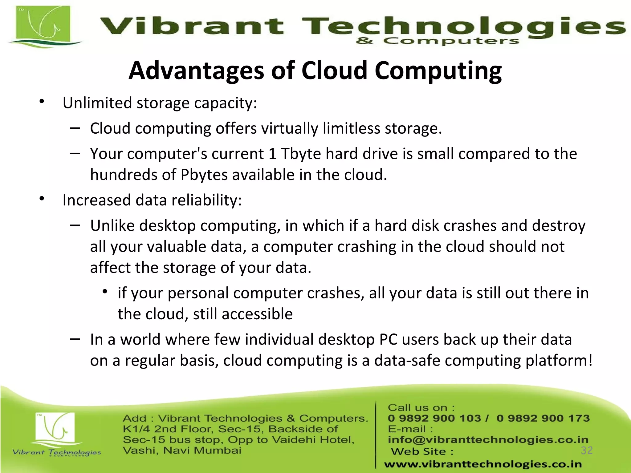 Advantages of Cloud Computing
• Unlimited storage capacity:
– Cloud computing offers virtually limitless storage.
– Your computer's current 1 Tbyte hard drive is small compared to the
hundreds of Pbytes available in the cloud.
• Increased data reliability:
– Unlike desktop computing, in which if a hard disk crashes and destroy
all your valuable data, a computer crashing in the cloud should not
affect the storage of your data.
• if your personal computer crashes, all your data is still out there in
the cloud, still accessible
– In a world where few individual desktop PC users back up their data
on a regular basis, cloud computing is a data-safe computing platform!
32
 