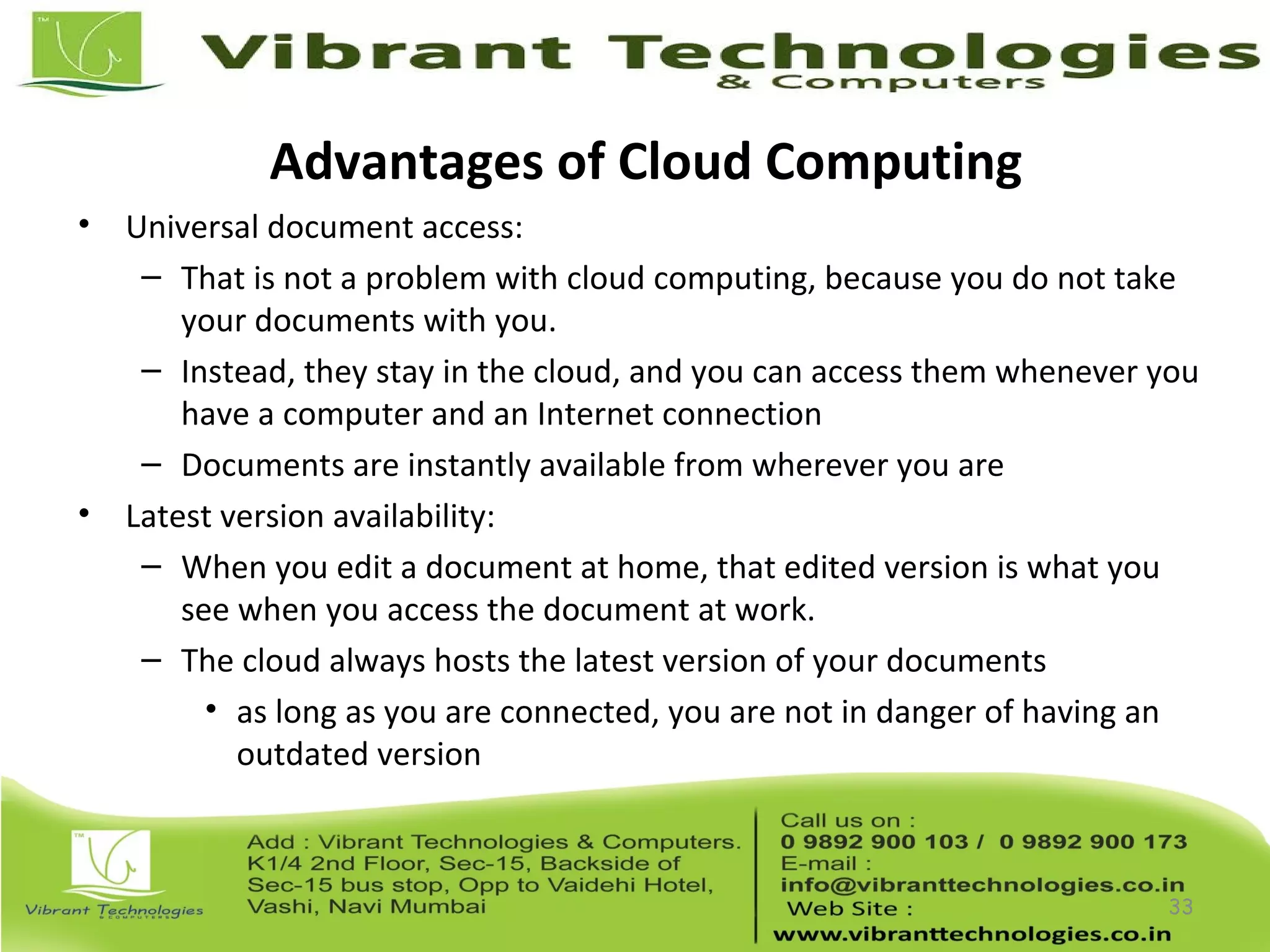 Advantages of Cloud Computing
• Universal document access:
– That is not a problem with cloud computing, because you do not take
your documents with you.
– Instead, they stay in the cloud, and you can access them whenever you
have a computer and an Internet connection
– Documents are instantly available from wherever you are
• Latest version availability:
– When you edit a document at home, that edited version is what you
see when you access the document at work.
– The cloud always hosts the latest version of your documents
• as long as you are connected, you are not in danger of having an
outdated version
33
 