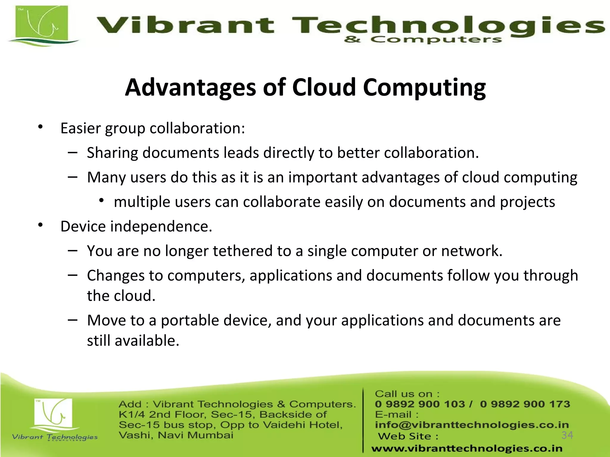 Advantages of Cloud Computing
• Easier group collaboration:
– Sharing documents leads directly to better collaboration.
– Many users do this as it is an important advantages of cloud computing
• multiple users can collaborate easily on documents and projects
• Device independence.
– You are no longer tethered to a single computer or network.
– Changes to computers, applications and documents follow you through
the cloud.
– Move to a portable device, and your applications and documents are
still available.
34
 