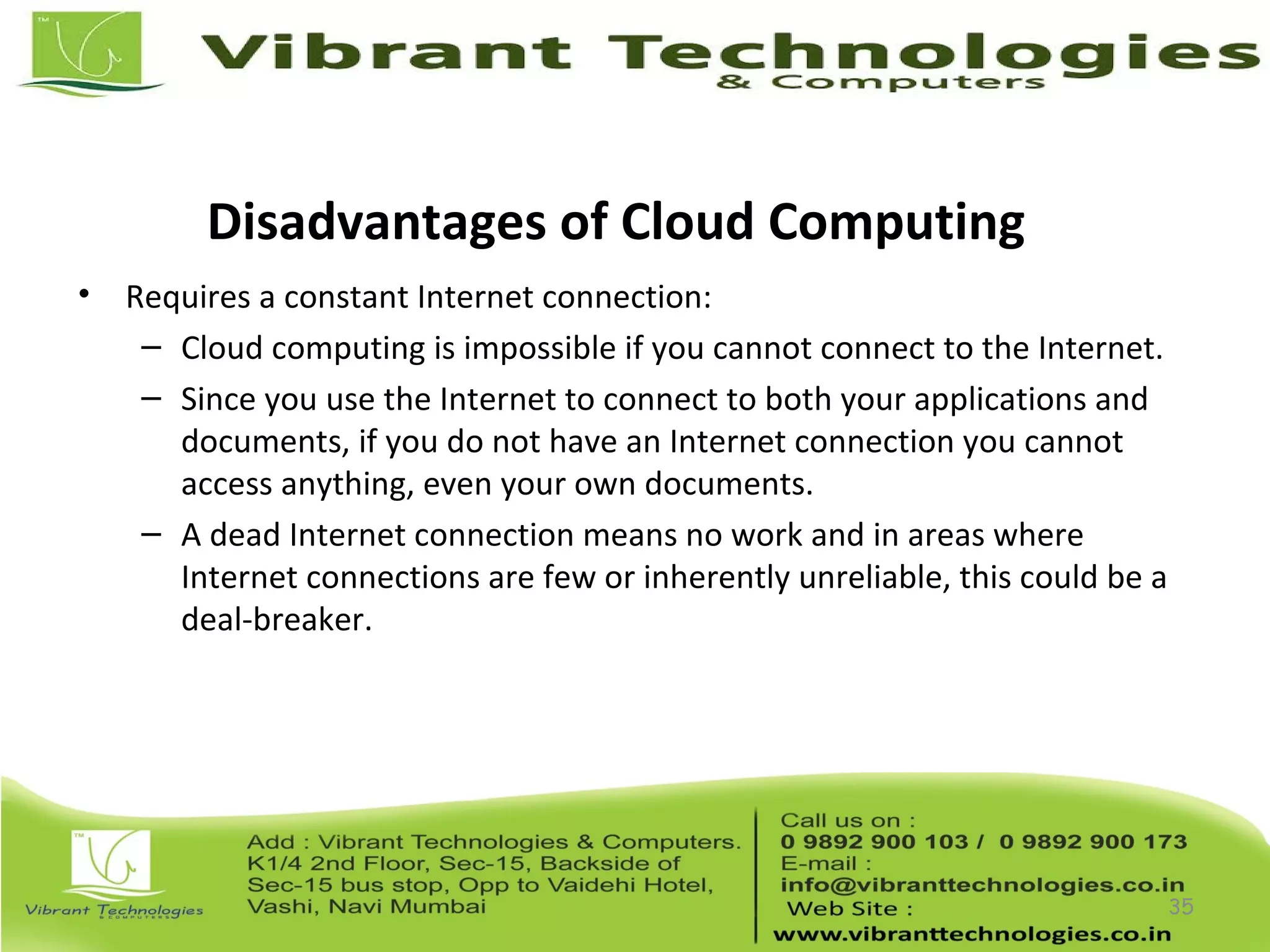 Disadvantages of Cloud Computing
• Requires a constant Internet connection:
– Cloud computing is impossible if you cannot connect to the Internet.
– Since you use the Internet to connect to both your applications and
documents, if you do not have an Internet connection you cannot
access anything, even your own documents.
– A dead Internet connection means no work and in areas where
Internet connections are few or inherently unreliable, this could be a
deal-breaker.
35
 