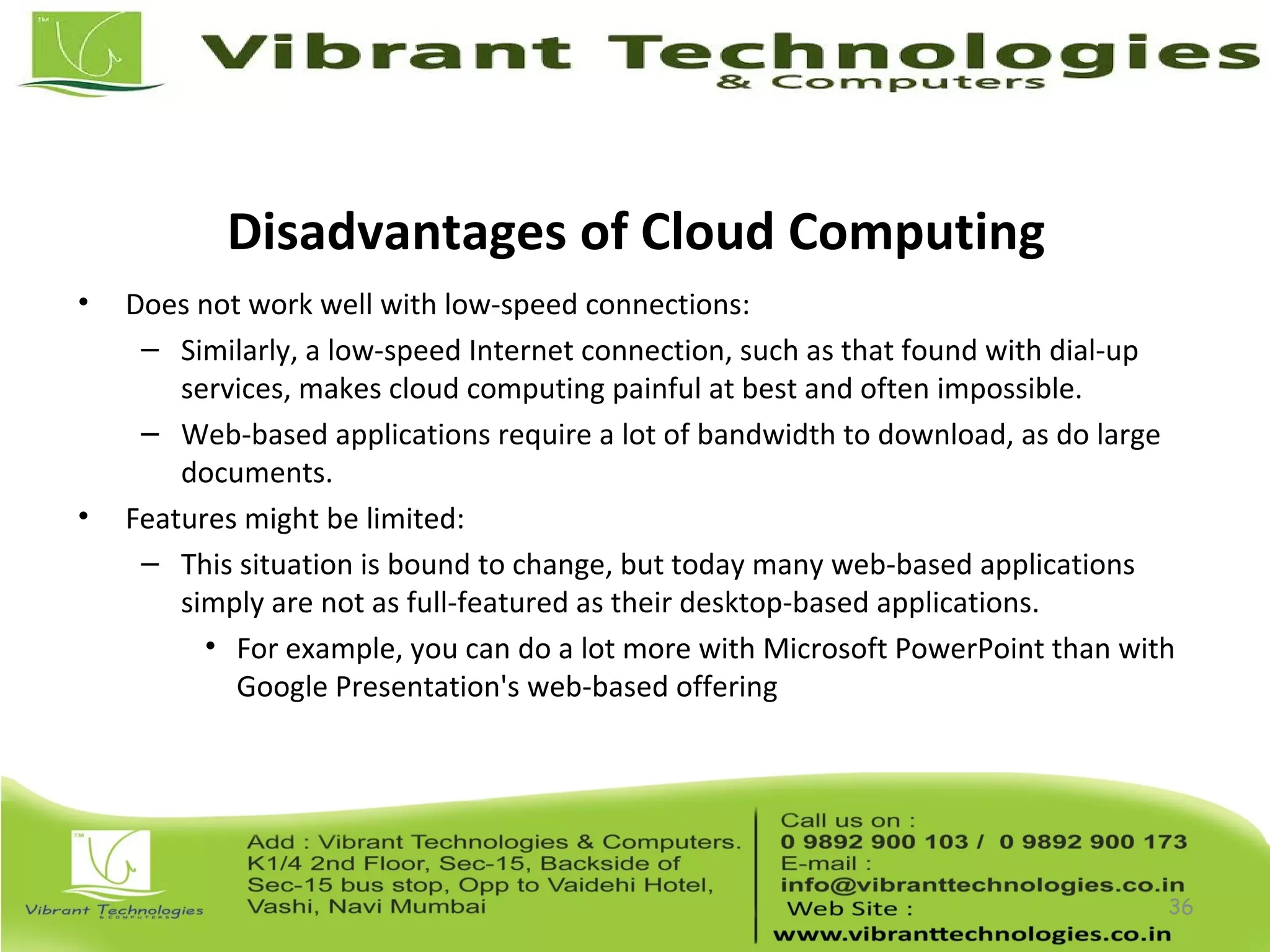 Disadvantages of Cloud Computing
• Does not work well with low-speed connections:
– Similarly, a low-speed Internet connection, such as that found with dial-up
services, makes cloud computing painful at best and often impossible.
– Web-based applications require a lot of bandwidth to download, as do large
documents.
• Features might be limited:
– This situation is bound to change, but today many web-based applications
simply are not as full-featured as their desktop-based applications.
• For example, you can do a lot more with Microsoft PowerPoint than with
Google Presentation's web-based offering
36
 