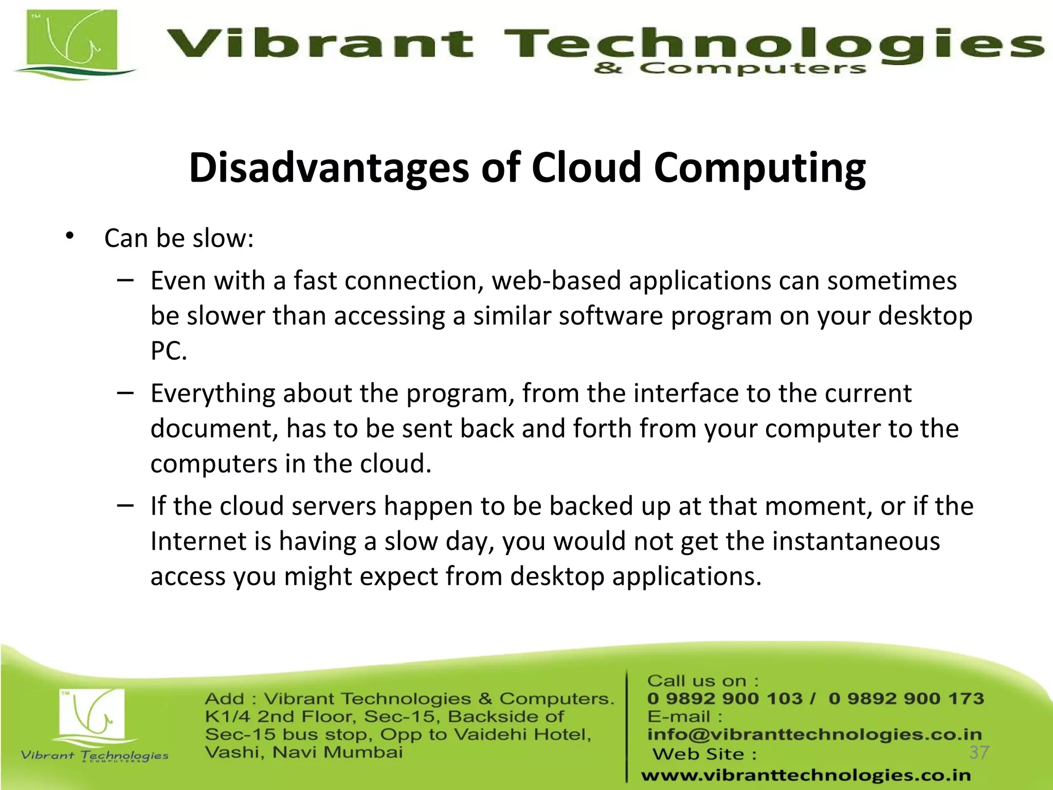 Disadvantages of Cloud Computing
• Can be slow:
– Even with a fast connection, web-based applications can sometimes
be slower than accessing a similar software program on your desktop
PC.
– Everything about the program, from the interface to the current
document, has to be sent back and forth from your computer to the
computers in the cloud.
– If the cloud servers happen to be backed up at that moment, or if the
Internet is having a slow day, you would not get the instantaneous
access you might expect from desktop applications.
37
 