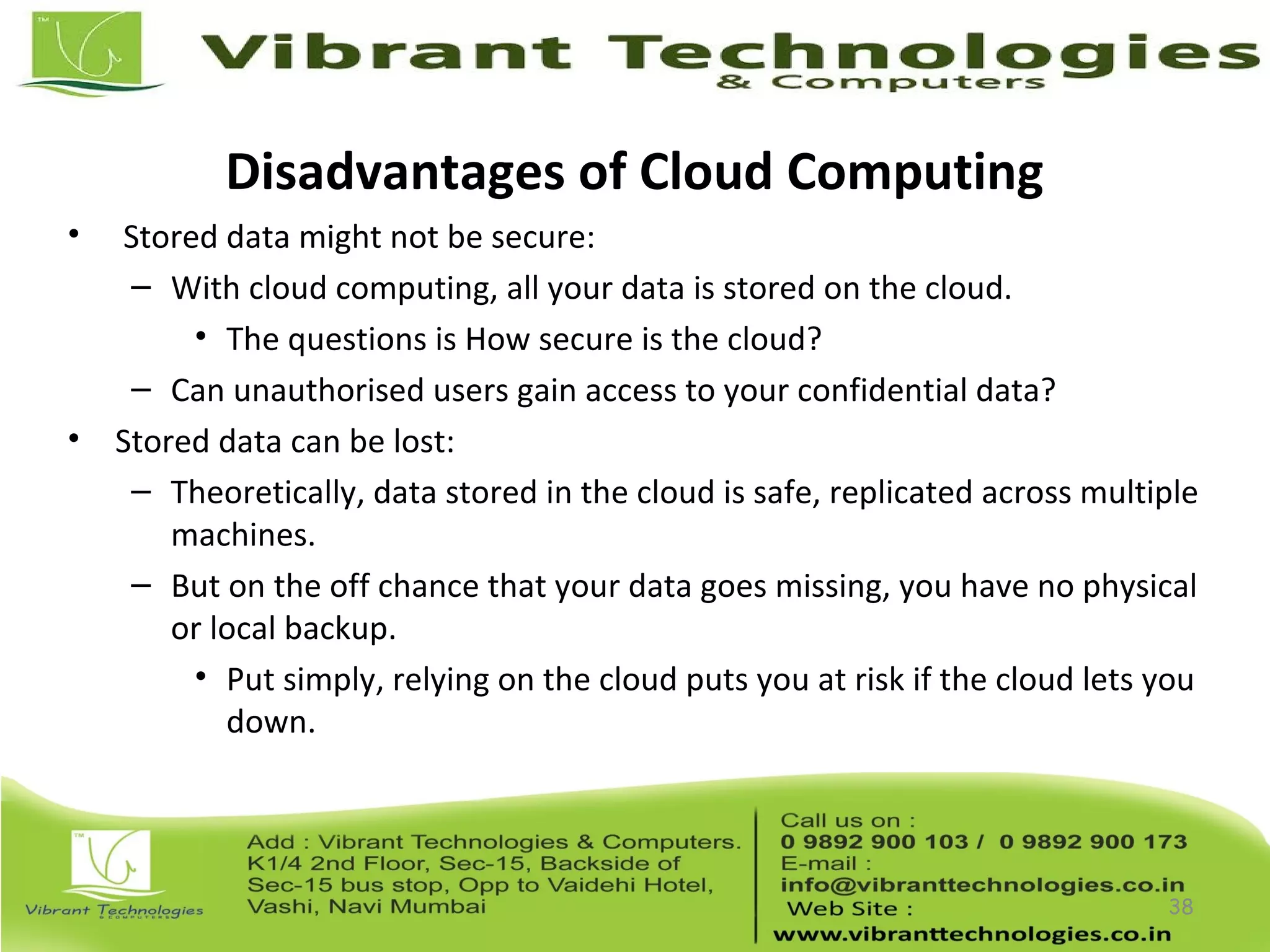 Disadvantages of Cloud Computing
• Stored data might not be secure:
– With cloud computing, all your data is stored on the cloud.
• The questions is How secure is the cloud?
– Can unauthorised users gain access to your confidential data?
• Stored data can be lost:
– Theoretically, data stored in the cloud is safe, replicated across multiple
machines.
– But on the off chance that your data goes missing, you have no physical
or local backup.
• Put simply, relying on the cloud puts you at risk if the cloud lets you
down.
38
 