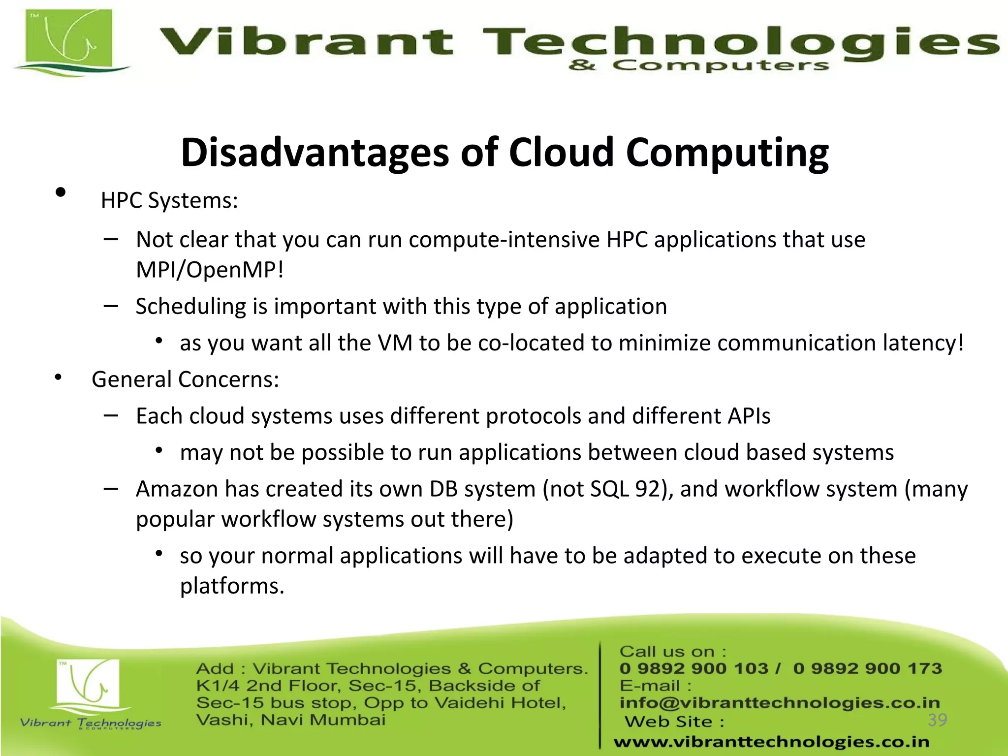 Disadvantages of Cloud Computing
• HPC Systems:
– Not clear that you can run compute-intensive HPC applications that use
MPI/OpenMP!
– Scheduling is important with this type of application
• as you want all the VM to be co-located to minimize communication latency!
• General Concerns:
– Each cloud systems uses different protocols and different APIs
• may not be possible to run applications between cloud based systems
– Amazon has created its own DB system (not SQL 92), and workflow system (many
popular workflow systems out there)
• so your normal applications will have to be adapted to execute on these
platforms.
39
 