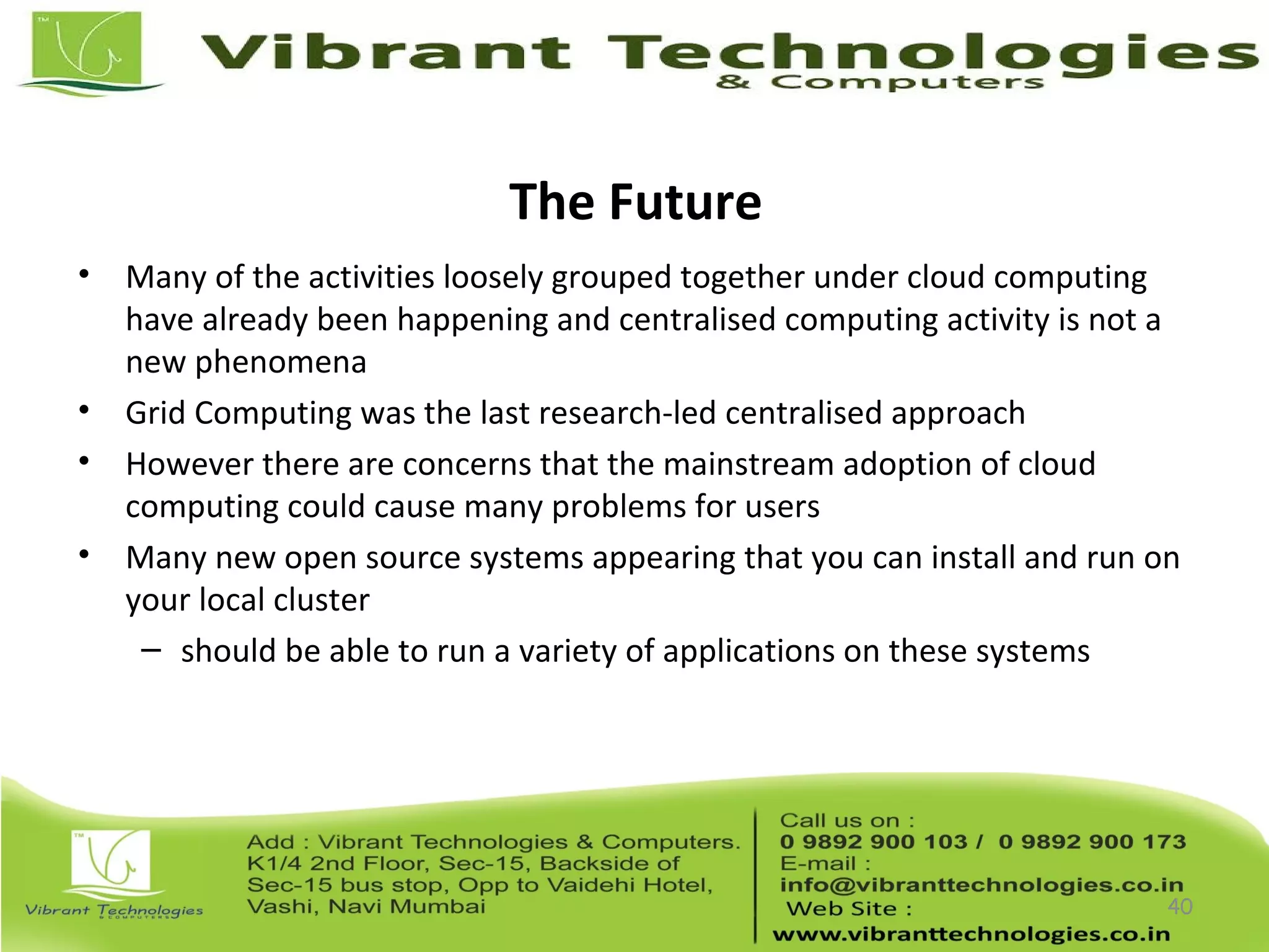 The Future
• Many of the activities loosely grouped together under cloud computing
have already been happening and centralised computing activity is not a
new phenomena
• Grid Computing was the last research-led centralised approach
• However there are concerns that the mainstream adoption of cloud
computing could cause many problems for users
• Many new open source systems appearing that you can install and run on
your local cluster
– should be able to run a variety of applications on these systems
40
 