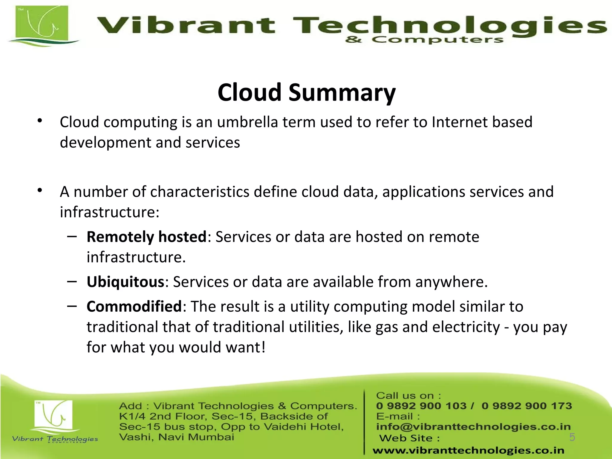 Cloud Summary
• Cloud computing is an umbrella term used to refer to Internet based
development and services
• A number of characteristics define cloud data, applications services and
infrastructure:
– Remotely hosted: Services or data are hosted on remote
infrastructure.
– Ubiquitous: Services or data are available from anywhere.
– Commodified: The result is a utility computing model similar to
traditional that of traditional utilities, like gas and electricity - you pay
for what you would want!
5
 