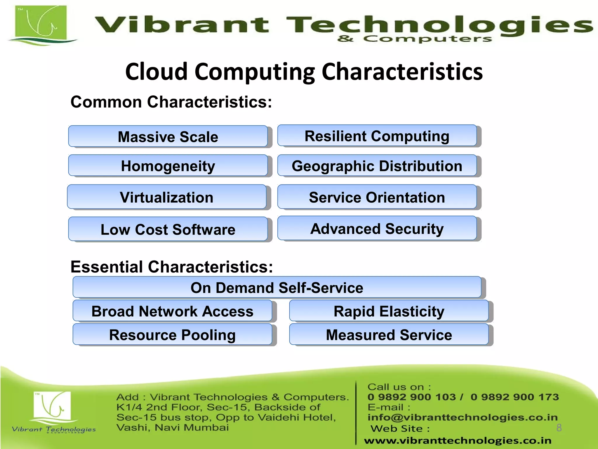 Cloud Computing Characteristics
8
Common Characteristics:
Low Cost SoftwareLow Cost Software
VirtualizationVirtualization Service OrientationService Orientation
Advanced SecurityAdvanced Security
HomogeneityHomogeneity
Massive ScaleMassive Scale Resilient ComputingResilient Computing
Geographic DistributionGeographic Distribution
Essential Characteristics:
Resource PoolingResource Pooling
Broad Network AccessBroad Network Access Rapid ElasticityRapid Elasticity
Measured ServiceMeasured Service
On Demand Self-ServiceOn Demand Self-Service
 