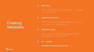 Creating
Metadata
☑ Apex Class:
sfdx force:apex:class:create -n <name>
-d <directory>
☑ Lightning Component
sfdx force:lightning:component:create
-n <name> -d <directory>
☑ Visualforce Page
sfdx force:visualforce:page:create
-n <name> -d <directory>
☑ No -u option
Created on local file system only