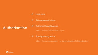 Authorisation
☑ Login once
☑ CLI manages all tokens
☑ Authorise through browser :
sfdx force:auth:web:login
☑ Specify existing with -u
sfdx force:org:open -u keir.bowden@sfdx.deploy
