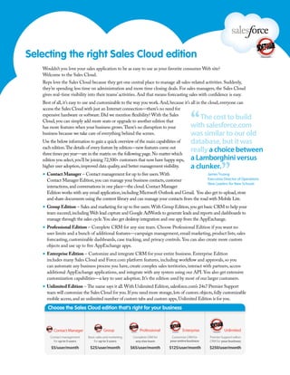 Selecting the right Sales Cloud edition
   Wouldn’t you love your sales application to be as easy to use as your favorite consumer Web site?
   Welcome to the Sales Cloud.
   Reps love the Sales Cloud because they get one central place to manage all sales-related activities. Suddenly,
   they’re spending less time on administration and more time closing deals. For sales managers, the Sales Cloud
   gives real-time visibility into their teams’ activities. And that means forecasting sales with confidence is easy.
   Best of all, it’s easy to use and customizable to the way you work. And, because it’s all in the cloud, everyone can



                                                                                        “
   access the Sales Cloud with just an Internet connection—there’s no need for
   expensive hardware or software. Did we mention flexibility? With the Sales
   Cloud, you can simply add more seats or upgrade to another edition that
                                                                                            The cost to build
   has more features when your business grows. There’s no disruption to your            with salesforce.com
   business because we take care of everything behind the scenes.                       was similar to our old
   Use the below information to gain a quick overview of the main capabilities of       database, but it was
   each edition. The details of every feature by edition—new features come out
   three times per year—are in the matrix on the following page. No matter which
                                                                                        really a choice between
                                                                                        a Lamborghini versus

                                                                                                          ”
   edition you select, you’ll be joining 72,500+ customers that now have happy reps,
   higher user adoption, improved data quality, and better management visibility.       a clunker.
   ▪ Contact Manager – Contact management for up to five users. With                              James Truong
     Contact Manager Edition, you can manage your business contacts, customer                Executive Director of Operations
                                                                                             New Leaders for New Schools
     interactions, and conversations in one place—the cloud. Contact Manager
     Edition works with any email application, including Microsoft Outlook and Gmail. You also get to upload, store
     and share documents using the content library and can manage your contacts from the road with Mobile Lite.
   ▪ Group Edition – Sales and marketing for up to five users. With Group Edition, you get basic CRM to help your
     team succeed, including Web lead capture and Google AdWords to generate leads and reports and dashboards to
     manage through the sales cycle. You also get desktop integration and one app from the AppExchange.
   ▪ Professional Edition – Complete CRM for any size team. Choose Professional Edition if you want no
     user limits and a bunch of additional features—campaign management, email marketing, product lists, sales
     forecasting, customizable dashboards, case tracking, and privacy controls. You can also create more custom
     objects and use up to five AppExchange apps.
   ▪ Enterprise Edition – Customize and integrate CRM for your entire business. Enterprise Edition
     includes many Sales Cloud and Force.com platform features, including workflow and approvals, so you
     can automate any business process you have, create complex sales territories, interact with partners, access
     additional AppExchange applications, and integrate with any system using our API. You also get extensive
     customization capabilities—a key to user adoption. It’s the edition used by most of our larger customers.
   ▪ Unlimited Edition – The name says it all. With Unlimited Edition, salesforce.com’s 24x7 Premier Support
     team will customize the Sales Cloud for you. If you need more storage, lots of custom objects, fully customizable
     mobile access, and an unlimited number of custom tabs and custom apps, Unlimited Edition is for you.
 