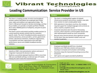 Leading Communication Service Provider in US
Client
 The Client is a leading provider of end-to-end broadband
wireless systems that deliver the quadruple play of data,
voice, video and mobility to all organizations today. The
Client is 100 percent focused on wireless technology, and that
focus enables us to provide a complete portfolio of WLAN,
Wi-Fi mesh, WiMAX (point-to-multipoint), and point-to-point
technologies.
 The Client’s end-to-end product portfolio enables partners to
custom-build the wireless solution that fits customers'
specific needs. The client’s broadband wireless equipment is
used by enterprises, service providers, carriers, government
entities, educational institutions, healthcare organizations,
municipalities and other organizations that need high-
performance, secure and scalable broadband wireless
solutions.
 The client is a leading global supplier of network
infrastructure products and services, needed a new sales
force solution to meet complex global needs.
 With operations in two dozen countries, the company
required support for multiple languages and currencies as
well as anytime, anywhere access.
 Corporate executives were focused on forecasting
accuracy, which required a common global solution that
sales representatives would use more consistently.
 Because many channel partners drive significant revenue
for the client, they also wanted to better serve and
monitor its partners.
 Salesforce CRM's internationalization options and ease of
integration impressed the decision makers.
 Bodhtree successfully deployed Salesforce CRM to more than
500 users worldwide withing a condensed span of 9 weeks
helping the client realise RoI instantaneously.
 Employees worldwide benefit from a localized
Salesforce.com CRM Sales solution and easy access,
resulting in increased communication and tracking.
 Executives enjoy the improved forecasting accuracy they
envisioned.
 24/7 uptime and support provided by Bodhtree
Situation
Bodhtree Solution
Benefits
 