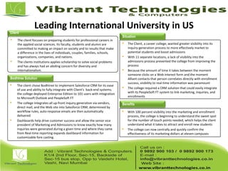 Leading International University in US
 The client focuses on preparing students for professional careers in
the applied social sciences. Its faculty, students and alumni are
committed to making an impact on society and to results that make
a difference in the lives of individuals, couples, families, schools,
organizations, companies, and nations.
 The clients institutions applies scholarship to solve social problems
and has always had an abiding concern for diversity and
internationalism.
 The Client, a career college, wanted greater visibility into its
inquiry-generation process to more effectively market to
potential students and boost admissions
 With 11 separate locations, a lack of visibility into the
admissions process prevented the college from improving the
process
 Because the amount of time it takes between the moment
someone clicks on a Web interest form and the moment
Alliant contacts that person correlates directly with enrollment
success, visibility to real-time information was paramount
 The college required a CRM solution that could easily integrate
with its PeopleSoft FT system to link marketing, inquiries, and
enrollments
 The client chose Bodhtree to implement Salesforce CRM for its ease
of use and ability to fully integrate with Client’s back-end systems;
the college deployed Enterprise Edition to 101 users with integration
to Microsoft Outlook and PeopleSoft FT
 The college integrates all up-front inquiry generation via vendors,
direct mail, and the Web site into Salesforce CRM; determined by
workflow rules, auto-response emails are then automatically
delivered
 Dashboards help drive customer success and allow the senior vice
president of Marketing and Admissions to know exactly how many
inquiries were generated during a given time and where they came
from Real-time reporting expands dashboard information for
customizable fore casting.
 With 100 percent visibility into the marketing and enrollment
process, the college is beginning to understand the sweet spot
for the number of touch points needed, which helps the client
understand what it takes to attract and enroll new students
 The college can now centrally and quickly confirm the
effectiveness of its marketing dollars at eleven campuses
Client
Situation
Bodhtree Solution
Benefits
 