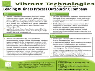 Leading Business Process Outsourcing Company
 The client is the Global contact centre and International Business
Process Outsourcing company and is part of a leading telecom
systems integration and IT services company head quartered in India.
From providing telecom integration services to multinationals, Public
Sector Units and India's vast defense sector, the client has evolved to
extend its expertise into the dynamic space of Business Process
Outsourcing and RFID.
 Apart from 8 regional offices in India, the client has over 60 service
and support facilities across the country. Internationally, the client is
present in the US, UK, Singapore and UAE.
 The client - a global leader in software and processing solutions
for financial services, higher education, and the public sector—
needed a better way to manage leads and coordinate global
marketing efforts
 Distributed operations and sales processes across 14 global
segments and 50 brands made it difficult to collaborate on
opportunities and measure marketing effectiveness
 Accurate and timely pipeline views, 360-degree customer
perspectives, and customized lead management practices were
a dire necessity
 The Client selected Salesforce CRM based on Bodhtree’s
recommendation to centralize customer information and standardize
key processes worldwide. The company quickly completed a multi-
phase rollout of sales, marketing, and customer support applications
to 1,000 employees; subsequent deployments have increased the
user-base to over 2,000 employees in multiple business functions
 Using Apex code, Bodhtree built a custom object to manage all global
leads, customer subscriptions, email opt-ins, customized lead
statuses to extend funnel stages, and implemented tailored lead
qualification processes for different segments for the client.
 Active usage of Salesforce CRM exceeds 85 percent, for more
accurate and timely business views
 Standard data and processes improve productivity and allow the
Client to present a unified, consistent face to customers
 The company now has improved collaboration on opportunities
representing more than $3 billion in revenue
 In-depth processes managing more than 400,000 leads improve
pipeline oversight and increase conversion rates
 Detailed campaign measurement helps the Client refine its
marketing mix to focus on activities with greater ROI
Client Situation
Bodhtree Solution
Benefits
 