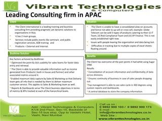 Leading Consulting firm in APAC
 The Client international is a leading training and business
consulting firm providing pragmatic yet dynamic solutions to
organizations in Asia.
 It has 2 main groups.
 Services include public events like seminars and public
registration services, B2B training and
 Products – External and Internal.
 The Client is unable to have a consolidated view on accounts
and hence not able to up-sell or cross sell, example: Globe
Telecom can be sold 3 types of products catering to their (i) IT
Team, (ii) Risk Compliance Team and (iii) VP Finance. This is not
easily established right now.
 Issues with people leaving the organization and data being lost.
 Difficulties in tracking due to multiple copies of excel sheets
floating around.
Key factors achieved by Bodhtree:
 Optimized the point & click usability for sales teams for faster data
entry and retrieval.
 The Client is able to provide valuable information such as income
generated from Products ( both in house and Partner) and other
associated metrics around it.
Enabled maximum data capture by Sales & Marketing so that Delivery
team gets all info that is needed by them to deliver maximum
customer service. This applies to Sales & Marketing team as well.
 Reports & Dashboards serve The Client business objectives in terms
of metrics & KPIs tracked at each of the hierarchical levels.
The Client has overcome all the pain points it had while using Sugar
CRM.
Results
 Consolidation of account information and confidentiality of data
across divisions.
 Ensures continuity of business in case of sales people dropping
out.
Top management is able to see sales cycle in 360 degrees using
custom reports and dashboards.
 A central database to store the company information.
Client Situation
Bodhtree Solution
Benefits
 